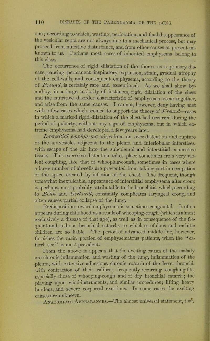 one; according to which, wasting, perforation, and final disappearance of the vesicular septa are not always due to a mechanical process, but may proceed from nutritive disturbance, and from other causes at present un- known to us. Perhaps most cases of inherited emphysema belong to this class. The occurrence of rigid dilatation of the thorax as a primary dis- ease, causing permanent inspiratory expansion, strain, gradual atrophy of the cell-walls, and consequent emphysema, according to the theory of Freund, is certainly rare and exceptional. As we shall show by- and-by, in a large majority of instances, rigid dilatation of the chest and the nutritive disorder characteristic of emphysema occur together, and arise from the same causes. I cannot, however, deny having met with a few cases which seemed to support the theory of Freund—cases in which a marked rigid dilatation of the chest had occurred during the period of puberty, without any sign of emphysema, but in which ex- treme emphysema had developed a few years later. Interstitial emphysema arises from an over-distention and rupture of the air-vesicles adjacent to the pleura and interlobular interstices, with escape of the air into the sub-pleural and interstitial connective tissue. This excessive distention takes place sometimes from very vio- lent coughing, like that of whooping-cough, sometimes in cases where a large number of air-cells are prevented from taking part in occupation of the space created by inflation of the chest. The frequent, though somewhat inexplicable, appearance of interstitial emphysema after croup is, perhaps, most probably attributable to the bronchitis, which, according to Bolm and Gerhardt, constantly complicates laryngeal croup, and often causes partial collapse of the lung. Predisposition toward emphysema is sometimes congenital. It often appears during childhood as a result of whooping-cough (which is almost exclusively a disease of that age), as well as in consequence of the fre- quent and tedious bronchial catarrhs to which scrofulous and rachitic children are so liable. The period of advanced middle life, however, furnishes the main portion of emphysematous patients, when the  ca- tarrh sec is most prevalent. From the above it appears that the exciting causes of the malady are chronic inflammation and wasting of the lung, inflammation of the pleura, with extensive adhesions, chronic catarrh of the lesser bronchi, with contraction of their calibre; frequently-recurring coughing-fits, especially those of whooping-cough and of dry bronchial catarrh; the playing upon wind-instruments, and similar procedures; lifting heavy burdens, and severe corporeal exertions. In some cases the exciting causes are unknown. Anatomical Appearances.—The almost universal statement, that.