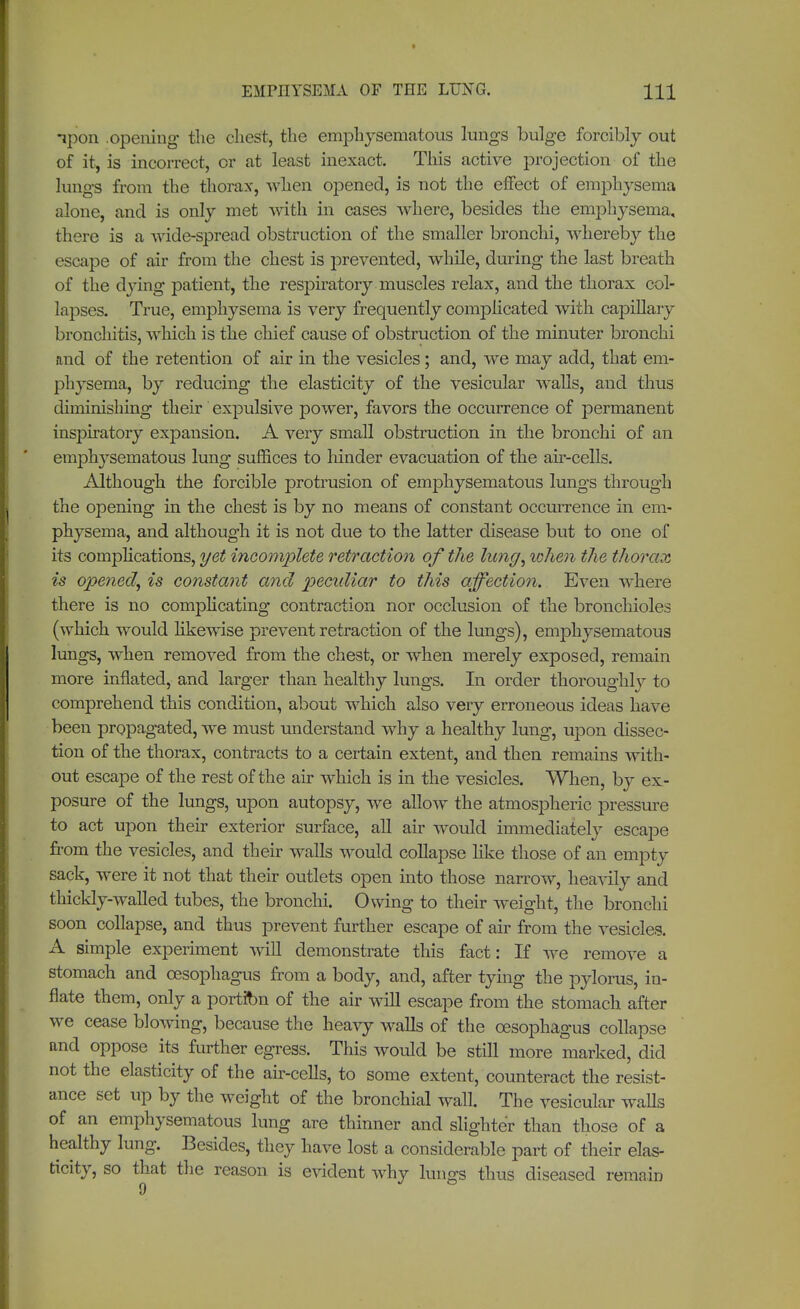 ipon .opening the chest, the emphysematous lungs bulge forcibly out of it, is incorrect, or at least inexact. This active projection of the lungs from the thorax, when opened, is not the effect of emphysema alone, and is only met with in cases where, besides the emphysema, there is a wide-spread obstruction of the smaller bronchi, whereby the escape of air from the chest is pre vented, while, during the last breath of the dying patient, the respiratory muscles relax, and the thorax col- lapses. True, emphysema is very frequently complicated with capillary bronchitis, which is the chief cause of obstruction of the minuter bronchi and of the retention of air in the vesicles; and, we may add, that em- physema, by reducing the elasticity of the vesicular walls, and thus diminishing their expulsive power, favors the occurrence of permanent inspiratory expansion. A very small obstruction in the bronchi of an emphysematous lung suffices to hinder evacuation of the air-cells. Although the forcible protrusion of emphysematous lungs through the opening in the chest is by no means of constant occurrence in em- physema, and although it is not due to the latter disease but to one of its complications, yet incomplete retraction of the limy, when the thorax is opened, is constant and pecxdiar to this affection. Even where there is no complicating contraction nor occlusion of the bronchioles (which would likewise prevent retraction of the lungs), emphysematous lungs, when removed from the chest, or when merely exposed, remain more inflated, and larger than healthy lungs. In order thoroughly to comprehend this condition, about which also very erroneous ideas have been propagated, Ave must understand why a healthy lung, upon dissec- tion of the thorax, contracts to a certain extent, and then remains with- out escape of the rest of the air which is in the vesicles. When, by ex- posure of the lungs, upon autopsy, we allow the atmospheric pressure to act upon their exterior surface, all air would immediately escape from the vesicles, and their walls would collapse like those of an empty sack, were it not that their outlets open into those narrow, heavily and thickly-walled tubes, the bronchi. Owing to their weight, the bronchi soon collapse, and thus prevent further escape of air from the vesicles. A simple experiment will demonstrate this fact: If we remove a stomach and oesophagus from a body, and, after tying the pylorus, in- flate them, only a portion of the air will escape from the stomach after we cease blowing, because the heavy walls of the oesophagus collapse and oppose its further egress. This would be still more marked, did not the elasticity of the air-cells, to some extent, counteract the resist- ance set up by the weight of the bronchial wall. The vesicular walls of an emphysematous lung are thinner and slighter than those of a healthy lung. Besides, they have lost a considerable part of their elas- ticity, so that the reason is evident why lungs thus diseased remain