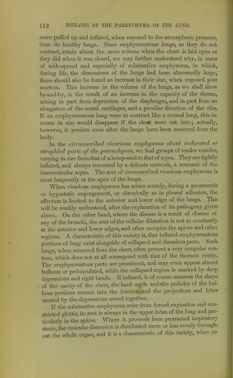 more puffed up and inflated, when exposed to the atmospheric pressure, than do healthy lungs. Since emphysematous lungs, as they do not contract, retain about the same volume when the chest is laid open as they did when it was closed, we may further understand why, in cases of wide-spread and especially of substantive emphysema, in which, during life, the dimensions of the lungs had been abnormally large, there should also be found an increase in their size, when exposed post mortem. This increase in the volume of the lungs, as we shall show by-and-by, is the result of an increase in the capacity of the thorax, arising in part from depression of the diaphragm, and in part from an elongation of the costal cartilages, and a peculiar direction of the ribs. If an emphysematous lung were to contract like a normal lung, this in- crease in size would disappear if the chest were cut into; actually, however, it persists even after the lungs have been removed from the body. In the circumscribed vicarious emphysema about indurated or atrophied parts of the parenchyma, we find groups of tender vesicles, varying in size from that of a hemp-seed to that of a pea. They are tightly inflated, and always traversed by a delicate network, a remnant of the intervesicular septa. The seat of circumscribed vicarious emphysema is most frequently at the apex of the lungs. When vicarious emphysema has arisen acutely, during a pneumonia or hypostatic engorgement, or chronically as in pleural adhesion, the affection is limited to the anterior and lower edge of the lungs. This will be readily understood, after the explanation of its pathogeny given above. On the other hand, where the disease is a result of closure of any of the bronchi, the seat of the cellular dilatation is not so constantly at the anterior and lower edges, and often occupies the apices and other regions. A characteristic of this variety is, that inflated emphysematous portions of lung exist alongside of collapsed and shrunken, parts. Such lungs, when removed from the chest, often present a very irregular con- tour, which does not at all correspond with that of the thoracic cavity. The emphysematous parts are prominent, and may even appear almost bulbous or pedunculated, while the collapsed region is marked by deep depressions and rigid bands. If inflated, it of course assumes the shape of the cavity of the chest, the hard cords and<the pedicles of the bul- bous portions retract into the interior,-land the projections and lobes created by the depressions crowd together. If the substantive emphysema arise from forced expiration and con- stricted glottis, its .seat is always in the upper lobes of the lung and par- ticularly in the apices. Where it proceeds from protracted inspiratory strain the vesicular distension is distributed more or less evenly through- out the whole organ, and it is a characteristic of this variety, when re-