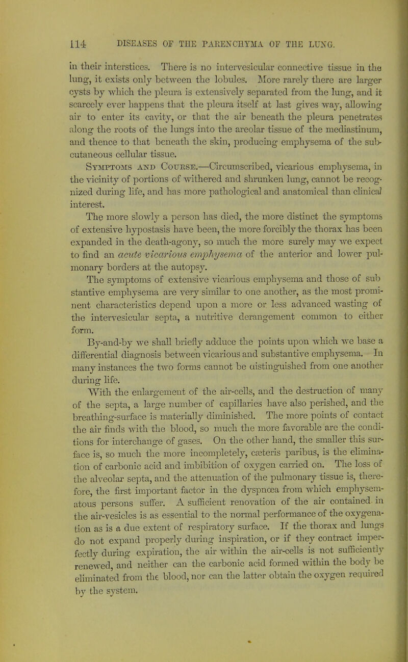 in their interstices. There is no intervesicular connective tissue in the lung, it exists only between the lobules. More rarely there are larger cysts by which the pleura is extensively separated from the lung, and it scarcely ever happens that the pleura itself at last gives way, allowing air to enter its cavity, or that the air beneath the pleura penetrates along the roots of the lungs into the areolar tissue of the mediastinum, and thence to that beneath the skin, producing emphysema of the sul> cutaneous cellular tissue. Symptoms and Couese.—Circumscribed, vicarious emphysema, in the vicinity of portions of withered and shrunken lung, cannot be recog- nized during life, and has more pathological and anatomical than clinicaJ interest. The more slowly a person has died, the more distinct the symptoms of extensive hypostasis have been, the more forcibly the thorax has been expanded in the death-agony, so much the more surely may we expect to find an acute vicarious emphysema of the anterior and lower pul- monary borders at the autopsy. The symptoms of extensive vicarious emphysema and those of sub stantive emphysema are very similar to one another, as the most promi- nent characteristics depend upon a more or less advanced wasting of the intervesicular septa, a nutritive derangement common to either form. By-and-by we shall briefly adduce the points upon which we base a differential diagnosis between vicarious and substantive emphysema. In many instances the two forms cannot be distinguished from one another during life. With the enlargement of the air-cells, and the destruction of many of the septa, a large number of capillaries have also perished, and the breathing-surface is materially diminished. The more points of contact the air finds with the blood, so much the more favorable are the condi- tions for interchange of gases. On the other hand, the smaller this sur- face is, so much the more incompletely, casteris paribus, is the elimina- tion of carbonic acid and imbibition of oxygen carried on. The loss of the alveolar septa, and the attenuation of the pulmonary tissue is, there- fore, the first important factor in the dyspnoea from which emphysem- atous persons suffer. A sufficient renovation of the air contained, in the air-vesicles is as essential to the normal performance of the oxygena- tion as is a due extent of respiratory surface. If the thorax and lungs do not expand properly during inspiration, or if they contract imper- fectly during expiration, the air within the air-cells is not sufficiently renewed, and neither can the carbonic acid formed witliin the body be eliminated from the blood, nor can the latter obtain the oxygen required by the system.