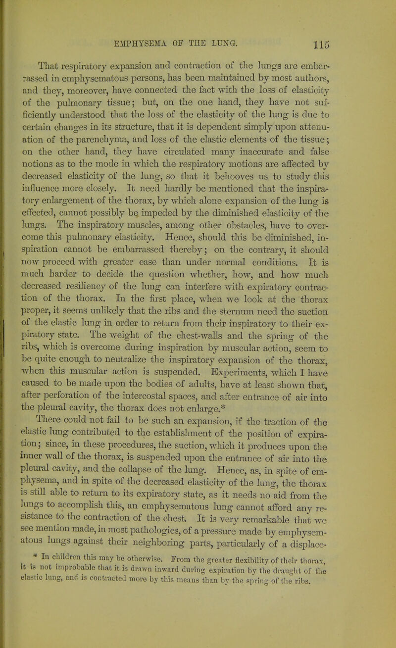 That respiratory expansion and contraction of the lungs are embar- rassed in emphysematous persons, has been maintained by most authors, and they, moreover, have connected the fact with the loss of elasticity of the pulmonary tissue; but, on the one hand, they have not suf- ficiently understood that the loss of the elasticity of the lung is due to certain changes in its structure, that it is dependent simply upon attenu- ation of the parenchyma, and loss of the elastic elements of the tissue; on the other hand, they have circulated many inaccurate and false notions as to the mode in which the respiratory motions are affected by decreased elasticity of the lung, so that it behooves us to study this influence more closely. It need hardly be mentioned that the inspira- tory enlargement of the thorax, by which alone expansion of the lung is effected, cannot possibly be impeded by the diminished elasticity of the lungs. The inspiratory muscles, among other obstacles, have to over- come this pulmonary elasticity. Hence, should this be diminished, in- spiration cannot be embarrassed thereby; on the contrary, it should now proceed with greater ease than under normal conditions. It is much harder to decide the question whether, how, and how much decreased resiliency of the lung can interfere with expiratory contrac- tion of the thorax. In the first place, when we look at the thorax proper, it seems unlikely that the ribs and the sternum need the suction of the elastic lung in order to return from their inspiratory to their ex- piratory state. The weight of the chest-walls and the spring of the ribs, which is overcome during inspiration by muscular action, seem to be quite enough to neutralize the inspiratory expansion of the thorax, when this muscular action is suspended. Experiments, which I have caused to be made upon the bodies of adults, have at least shown that, after perforation of the intercostal spaces, and after entrance of air into the pleural cavity, the thorax does not enlarge.* There could not fail to be such an expansion, if the traction of the elastic lung contributed to the establishment of the position of expira- tion; since, in these procedures, the suction, which it produces upon the inner wall of the thorax, is suspended upon the entrance of air into the pleural cavity, and the collapse of the lung. Hence, as, in spite of em- physema, and in spite of the decreased elasticity of the lung, the thorax is still able to return to its expiratory state, as it needs no aid from the lungs to accomplish this, an emphysematous lung cannot afford any re- sistance to the contraction of the chest. It is very remarkable that we see mention made, in most pathologies, of a pressure made by emphysem- atous lungs against their neighboring parts, particularly of a displace* * In children this may be otherwise. From the greater flexibility of their thorax, it is not improbable that it is drawn inward during expiration by the draught of the elastic lung, an<'. is contracted more by this means than by the spring of the ribs.