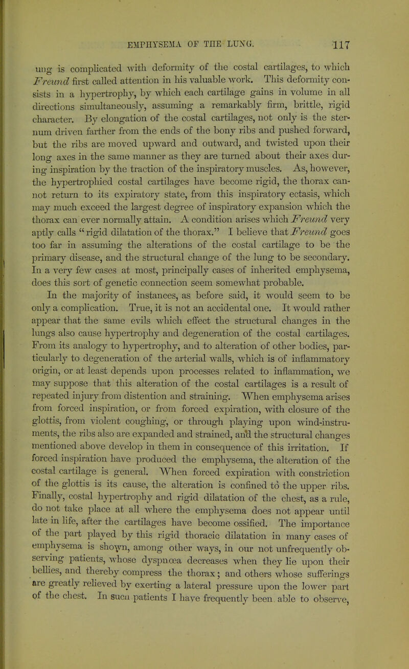 ung is complicated with deformity of the costal cartilages, to which Freund first called attention in his valuable work. This deformity con- sists in a hypertrophy, by which each cartilage gains in volume in all directions simultaneously, assuming a remarkably firm, brittle, rigid character. By elongation of the costal cartilages, not only is the ster- num driven farther from the ends of the bony ribs and pushed forward, but the ribs are moved upward and outward, and twisted upon their long axes in the same manner as they are turned about their axes dur- ing inspiration by the traction of the inspiratory muscles. As, however, the hypertrophied costal cartilages have become rigid, the thorax can- not return to its expiratory state, from this inspiratory ectasis, which may much exceed the largest degree of inspiratory expansion which the thorax can ever normally attain. A condition arises which Freund very aptly calls rigid dilatation of the thorax. I believe that Freund goes too far in assuming the alterations of the costal cartilage to be the primary disease, and the structural change of the lung to be secondary. In a very few cases at most, principally cases of inherited emphysema, does this sort of genetic connection seem somewhat probable. In the majority of instances, as before said, it would seem to be only a complication. True, it is not an accidental one. It would rather appear that the same evils which effect the structural changes in the lungs also cause hypertrophy and degeneration of the costal cartilages. From its analogy to hypertrophy, and to alteration of other bodies, par- ticularly to degeneration of the arterial walls, which is of inflammatory origin, or at least depends upon processes related to inflammation, we may suppose that this alteration of the costal cartilages is a result of repeated injury from distention and straining. When emphysema arises from forced inspiration, or from forced expiration, with closure of the glottis, from violent coughing, or through playing upon wind-instru- ments, the ribs also are expanded and strained, an*d the structural changes mentioned above develop in them in consequence of this irritation. If forced inspiration have produced the emphysema, the alteration of the costal cartilage is general. When forced expiration with constriction of the glottis is its cause, the alteration is confined to the upper ribs. Finally, costal hypertrophy and rigid dilatation of the chest, as a rule, do not take place at all where the emphysema does not appear until late in life, after the cartilages have become ossified. The importance of the part played by this rigid thoracic dilatation in many cases of emphysema is sho\vn, among other ways, in our not unfrequently ob- serving patients, whose dyspnoea decreases when they lie upon their bellies, and thereby compress the thorax; and others whose sufferings are greatly relieved by exerting a lateral pressure upon the lower part of the chest. In sucn patients I have frequently been able to observe,