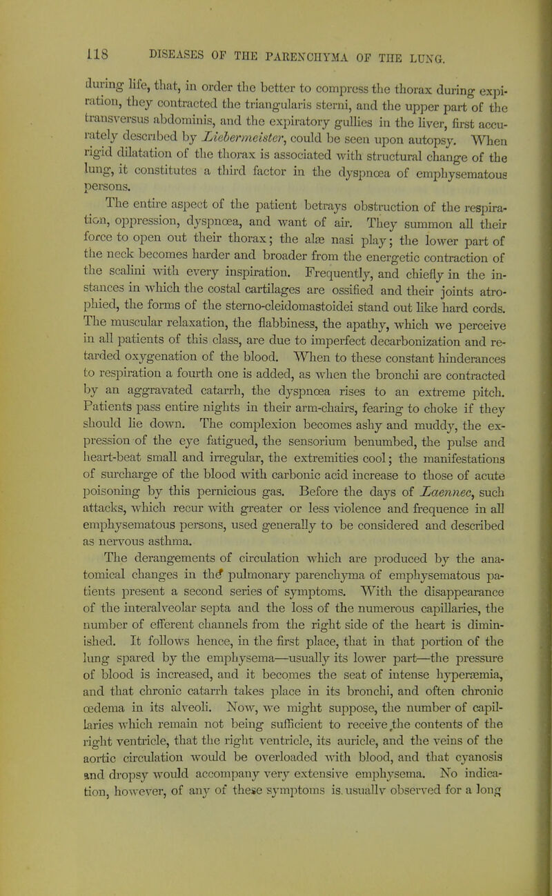 during life, that, in order the better to compress the thorax during expi- ration, they contracted the triangularis sterni, and the upper part of the transversus abdominis, and the expiratory gullies in the liver, first accu- rately described by Ziebermeister, could be seen upon autopsy. When rigid dilatation of the thorax is associated with structural change of the lung, it constitutes a third factor in the dyspnoea of emphysematous persons. The entire aspect of the patient betrays obstruction of the respira- tion, oppression, dyspnoea, and want of air. They summon all their force to open out their thorax; the ala? nasi play; the lower part of the neck becomes harder and broader from the energetic contraction of the scaMni with every inspiration. Frequently, and chiefly in the in- stances in which the costal cartilages are ossified and their joints atro- phied, the forms of the sterno-cleidomastoidei stand out like hard cords. The muscular relaxation, the flabbiness, the apathy, which we perceive in all patients of this class, are due to imperfect decarbonization and re- tarded oxygenation of the blood. When to these constant hinderances to respiration a fourth one is added, as when the bronchi are contracted by an aggravated catarrh, the dyspnoea rises to an extreme pitch. Patients pass entire nights in their arm-chairs, fearing to choke if they should lie down. The complexion becomes ashy and muddy, the ex- pression of the eye fatigued, the sensorium benumbed, the pulse and heart-beat small and irregular, the extremities cool; the manifestations of surcharge of the blood with carbonic acid increase to those of acute poisoning by this pernicious gas. Before the days of Laennec^ such attacks, which recur with greater or less violence and frequence in all emphysematous persons, used generally to be considered and described as nervous asthma. The derangements of circulation which are produced by the ana- tomical changes in the* pulmonary parenchyma of emphysematous pa- tients present a second series of symptoms. With the disappearance of the interalveolar septa and the loss of the numerous capillaries, the number of efferent channels from the right side of the heart is dimin- ished. It follows hence, in the first place, that in that portion of the lung spared by the emphysema—usually its lower part—the pressure of blood is increased, and it becomes the seat of intense hyperemia, and that chronic catarrh takes place in its bronchi, and often chronic oedema in its alveoli. Now, we might suppose, the number of capil- laries which remain not being sufficient to receive the contents of the right ventricle, that the right ventricle, its auricle, and the veins of the aortic circulation would be overloaded with blood, and that cyanosis and dropsy would accompany very extensive emphysema. No indica- tion, however, of any of these symptoms is. usually observed for a Jori£