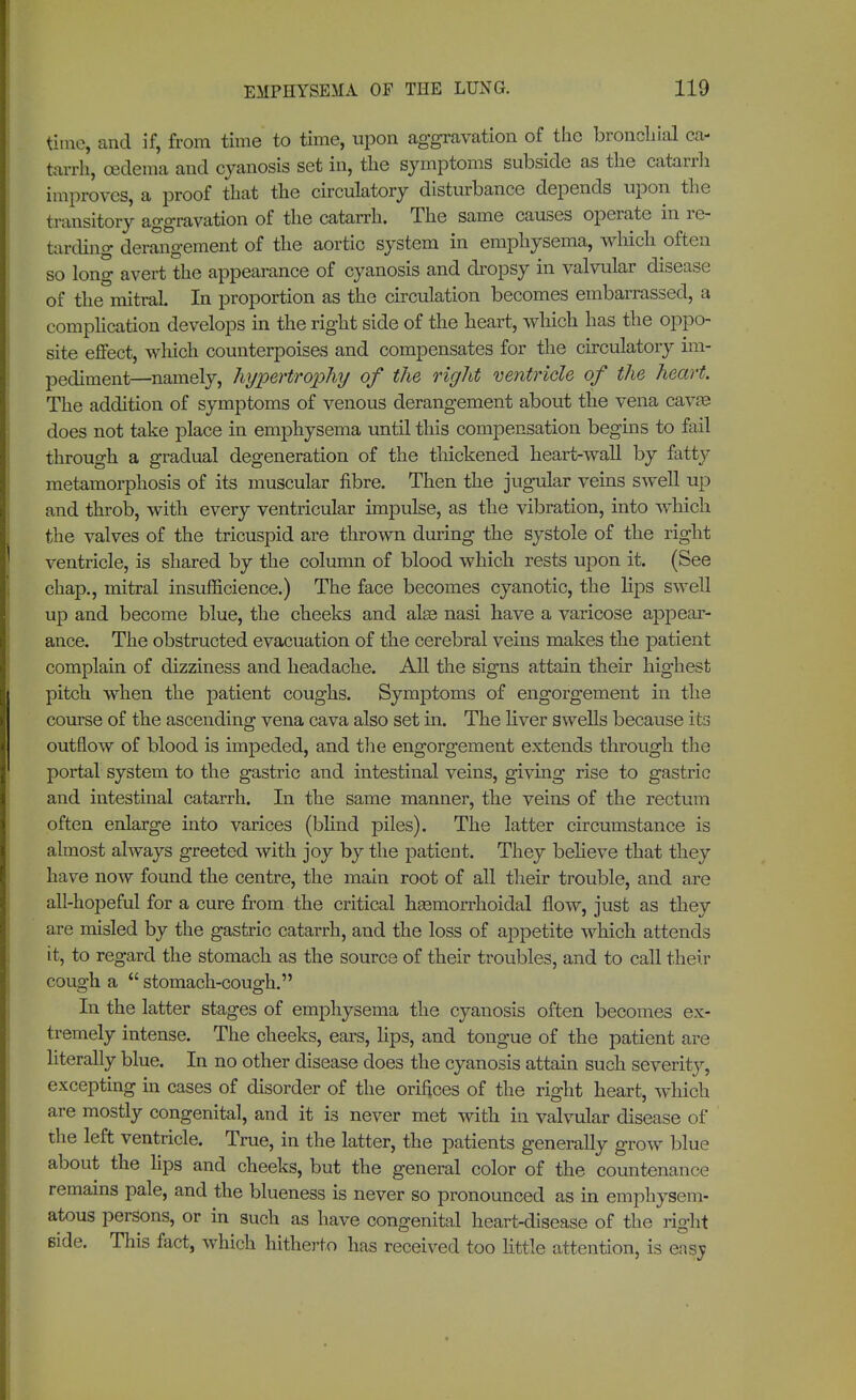 time, and if, from time to time, upon aggravation of the bronchial ca- tarrh, oedema and cyanosis set in, the symptoms subside as the catarrh improves, a proof that the circulatory disturbance depends upon the transitory aggravation of the catarrh. The same causes operate in re- tarding derangement of the aortic system in emphysema, which often so long avert the appearance of cyanosis and dropsy in valvular disease of the°mitraL In proportion as the circulation becomes embarrassed, a complication develops in the right side of the heart, which has the oppo- site effect, which counterpoises and compensates for the circulatory im- pediment—namely, hypertrophy of the right ventricle of the heart. The addition of symptoms of venous derangement about the vena cavae does not take place in emphysema until this compensation begins to fail through a gradual degeneration of the thickened heart-wall by fatty metamorphosis of its muscular fibre. Then the jugular veins swell up and throb, with every ventricular impulse, as the vibration, into which the valves of the tricuspid are thrown during the systole of the right ventricle, is shared by the column of blood which rests upon it. (See chap., mitral insufficience.) The face becomes cyanotic, the lips swell up and become blue, the cheeks and alas nasi have a varicose appear- ance. The obstructed evacuation of the cerebral veins makes the patient complain of dizziness and headache. All the signs attain their highest pitch when the patient coughs. Symptoms of engorgement in the course of the ascending vena cava also set in. The liver swells because its outflow of blood is impeded, and the engorgement extends through the portal system to the gastric and intestinal veins, giving rise to gastric and intestinal catarrh. In the same manner, the veins of the rectum often enlarge into varices (blind piles). The latter circumstance is almost always greeted with joy by the patient. They believe that they have now found the centre, the main root of all their trouble, and are all-hopeful for a cure from the critical hemorrhoidal flow, just as they are misled by the gastric catarrh, and the loss of appetite which attends it, to regard the stomach as the source of their troubles, and to call their cough a stomach-cough. In the latter stages of emphysema the cyanosis often becomes ex- tremely intense. The cheeks, ears, hps, and tongue of the patient are literally blue. In no other disease does the cyanosis attain such severity, excepting in cases of disorder of the orifices of the right heart, winch are mostly congenital, and it is never met with in valvular disease of the left ventricle. True, in the latter, the patients generally grow blue about the lips and cheeks, but the general color of the countenance remains pale, and the blueness is never so pronounced as in emphysem- atous persons, or in such as have congenital heart-disease of the right side. This fact, which hitherto has received too little attention, is ensj