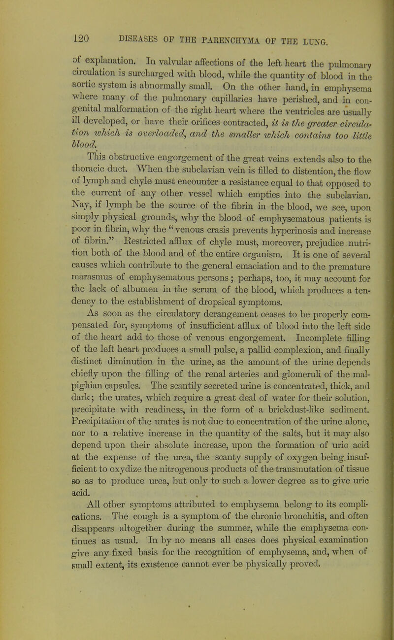 of explanation. In valvular affections of the left heart the pulmonary circulation is surcharged with blood, while the quantity 0f blood in the aortic system is abnormally small On the other hand, in emphysema where many of the pulmonary capillaries have perished, and in con- genital malformation of the right heart where the ventricles are usually ill developed, or have their orifices contracted, it is the greater circula- tion which is overloaded, and the smaller which contains too little blood. This obstructive engorgement of the great veins extends also to the thoracic duct. When the subclavian vein is filled to distention, the flow of lymph and chyle must encounter a resistance equal to that opposed to the current of any other vessel which empties into the subclavian. Nay, if lymph be the source of the fibrin in the blood, we see, upon simply physical grounds, why the blood of emphysematous patients is poor in fibrin, why the venous crasis prevents hyperinosis and increase of fibrin. Restricted affiux of chyle must, moreover, prejudice nutri- tion both of the blood and of the entire organism. It is one of several causes which contribute to the general emaciation and to the premature marasmus of emphysematous persons; perhaps, too, it may account for the lack of albumen in the serum of the blood, which produces a ten- dency to the establishment of dropsical symptoms. As soon as the circulatory derangement ceases to be properly com- pensated for, symptoms of insufficient afflux of blood into the left side of the heart add to those of venous engorgement. Incomplete filling of the left heart produces a small pulse, a pallid complexion, and finally distinct diminution in the urine, as the amount of the urine depends chiefly upon the filling of the renal arteries and glomeruli of the mal- pighian capsules. The scantily secreted urine is concentrated, thick, and dark; the urates, which require a great deal of water for their solution, precipitate with readiness, in the form of a brickdust-like sediment. Precipitation of the urates is not due to concentration of the urine alone, nor to a relative increase in the quantity of the salts, but it may also depend upon their absolute increase, upon the formation of uric acid at the expense of the urea, the scanty supply of oxygen being, insuf- ficient to oxydize the nitrogenous products of the transmutation of tissue so as to produce urea, but only to' such a lower degree as to give uric acid. All other symptoms attributed to emphysema belong to its compli- cations. The cough is a symptom of the chronic bronchitis, and often disappears altogether during the summer, while the emphysema con- tinues as usual. In by no means all cases does physical examination give any fixed basis for the recognition of emphysema, and, when of small extent, its existence cannot ever be physically proved.
