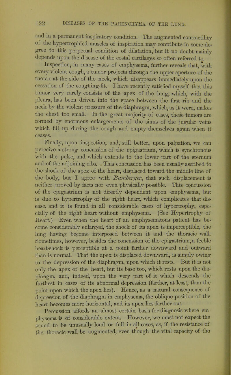 and in a permanent inspiratory condition. The augmented contractility of the Irypertrophied muscles of inspiration may contribute in some de- gree to this perpetual condition of dilatation, but it no doubt mainly depends upon the disease of the costal cartilages so often referred to. Inspection, in many cases of emphysema, further reveals that, with every violent cough, a tumor projects through the upper aperture of the thorax at the side of the neck, which disappears immediately upon the cessation of the coughing-fit. I have recently satisfied myself that this tumor very rarely consists of the apex of the lung, which, with the pleura, has been driven into the space between the first rib and the neck by the violent pressure of the diaphragm, which, as it were, makes the chest too small. In the great majority of cases, these tumors are formed by enormous enlargements of the sinus of the jugular veins which fill up during the cough and empty themselves again when it ceases. Finally, upon inspection, and, still better, upon palpation, we can perceive a strong concussion of the epigastrium, which is synchronous with the pulse, and which extends to the lower part of the sternum and of the adjoining ribs. This concussion has been usually ascribed to the shock of the apex of the heart, displaced toward the middle line of the body, but I agree with Bamberger, that such displacement is neither proved by facts nor even physically possible. This concussion of the epigastrium is not directly dependent upon emphysema, but is due to hypertrophy of the right heart, which complicates that dis- ease, and it is found in all considerable cases of hypertrophy, espe- cially of the right heart without emphysema. (See Hypertrophy of Heart.) Even when the heart of an emphysematous patient has be- come considerably enlarged, the shock of its apex is imperceptible, the lung having become interposed between it and the thoracic wall. Sometimes, however, besides the concussion of the epigastrium, a feeble heart-shock is perceptible at a point farther downward and outward than is normal. That the apex is displaced downward, is simply owing to the depression of the diaphragm, upon which it rests. But it is not only the apex of the heart, but its base too, which rests upon the dia- phragm, and, indeed, upon the very part of it which descends the furthest in cases of its abnormal depression (farther, at least, than the point upon which the apex lies). Hence, as a natural consequence of depression of the diaphragm in emphysema, the oblique position of the heart becomes more horizontal, and its apex lies farther out. Percussion affords an ahnost certain basis for diagnosis where em physema is of considerable extent. However, we must not expect the sound to be unusually loud or full in all cases, as, if the resistance of the thoracic wall be augmented, even though the vital capacity of the