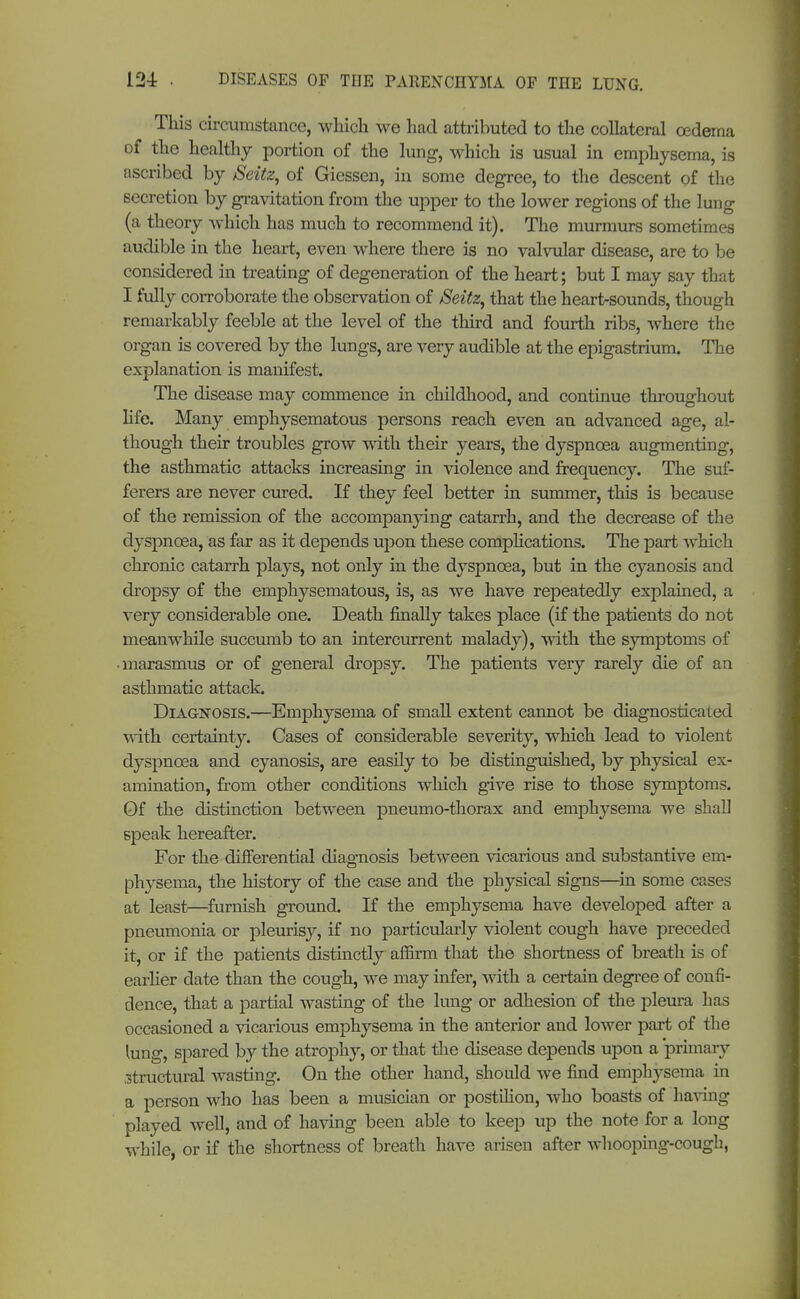 This circumstance, which we had attributed to the collateral oedema of the healthy portion of the lung, which is usual in emphysema, is ascribed by Seitz, of Giessen, in some degree, to the descent of the secretion by gravitation from the upper to the lower regions of the lung (a theory which has much to recommend it). The murmurs sometimes audible in the heart, even where there is no valvular disease, are to be considered in treating of degeneration of the heart; but I may say that I fully corroborate the observation of JSeitz, that the heart-sounds, though remarkably feeble at the level of the third and fourth ribs, where the organ is covered by the lungs, are very audible at the epigastrium. The explanation is manifest. The disease may commence in childhood, and continue throughout life. Many emphysematous persons reach even an advanced age, al- though their troubles grow with their years, the dyspnoea augmenting, the asthmatic attacks increasing in violence and frequency. The suf- ferers are never cured. If they feel better in summer, this is because of the remission of the accompanying catarrh, and the decrease of the dyspnoea, as far as it depends upon these complications. The part which chronic catarrh plays, not only in the dyspnoea, but in the cyanosis and dropsy of the emphysematous, is, as we have repeatedly explained, a very considerable one. Death finally takes place (if the patients do not meanwhile succumb to an intercurrent malady), with the symptoms of • marasmus or of general dropsy. The patients very rarely die of an asthmatic attack. Diagnosis.—Emphysema of small extent cannot be diagnosticated ■svith certainty. Cases of considerable severity, which lead to violent dyspnoea and cyanosis, are easily to be distinguished, by physical ex- amination, from other conditions which give rise to those symptoms. Of the distinction between pneumo-thorax and emphysema we shall speak hereafter. For the differential diagnosis between vicarious and substantive em- physema, the history of the case and the physical signs—in some cases at least—furnish ground. If the emphysema have developed after a pneumonia or pleurisy, if no particularly violent cough have preceded it, or if the patients distinctly affirm that the shortness of breath is of earlier date than the cough, we may infer, with a certain degree of confi- dence, that a partial wasting of the lung or adhesion of the pleura has occasioned a vicarious emphysema in the anterior and lower part of the lung, spared by the atrophy, or that the disease depends upon a primary ^structural wasting. On the other hand, should we find emphysema in a person who has been a musician or postilion, who boasts of having played well, and of having been able to keep up the note for a long while, or if the shortness of breath have arisen after whooping-cough,