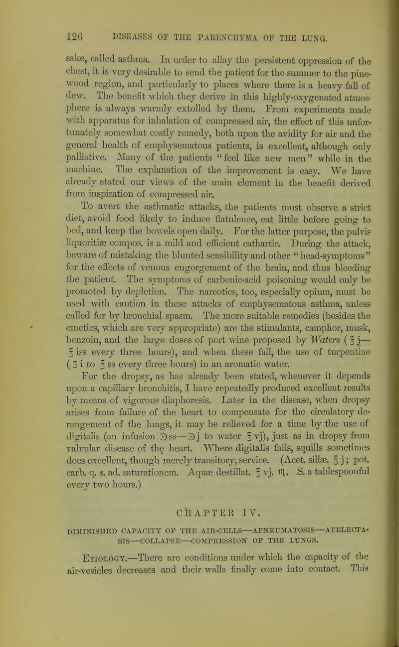 sake, called asthma. In order to allay the persistent oppression of the chest, it is very desirable to send the patient for the summer to the pine- wood region, and particularly to places where there is a heavy fall of dew. The benefit which they derive in this highly-oxygenated atmos- phere is always warmly extolled by them. From experiments made with apparatus for inhalation of compressed air, the effect of this unfor- tunately somewhat costly remedy, both upon the avidity for air and the general health of emphysematous patients, is excellent, although only palliative. Many of the patients feel like new men while in the machine. The explanation of the improvement is easy. We have already stated our views of the main element in the benefit derived from inspiration of compressed air. To avert the asthmatic attacks, the patients must observe, a strict diet, avoid food likely to induce flatulence, eat little before going to bed, and keep the bowels open daily. For the latter purpose, the pulvis liquoritiEe compos, is a mild and efficient cathartic. During the attack, beware of mistaking the blunted sensibility and other head-symptoms for the effects of venous engorgement of the brain, and thus bleeding the patient. The symptoms of carbonic-acid poisoning would only be promoted by depletion. The narcotics, too, especially opium, must be used with caution in these attacks of emphysematous asthma, unless called for by bronchial spasm. The more suitable remedies (besides the emetics, which are very appropriate) are the stimulants, camphor, musk, benzoin, and the large doses of port wine proposed by Waters ( § j— 3 iss every three hours), and when these fail, the use of turpentine ( 3 i to % ss every three hours) in an aromatic water. For the dropsy, as has already been stated, whenever it depends upon a capillary bronchitis, I have repeatedly produced excellent results by means of vigorous diaphoresis. Later in the disease, when dropsy arises from failure of the heart to compensate for the circulatory de- rangement of the lungs, it may be relieved for a time by the use of digitalis (an infusion 3ss—3] to water § vj), just as in dropsy from valvular disease of the heart. Where digitalis fails, squills sometimes does excellent, though merely transitory, service. (Acet. sillse. 3 j; pot. carb. q. s. ad. saturationem. Aquae destillat. § vj. TU. S. a tablespoonful every two hours.) 0 k AP TEE, IV. DIMINISHED CAPACITY OF THE AIR-CELLS—APNEUMATOSIS—ATELECTA- SIS—COLLAPSE—COMPRESSION OF THE LUNGS. Etiology.—There are conditions under which the capacity of the air-vesicles decreases and their walls finally come into contact. This