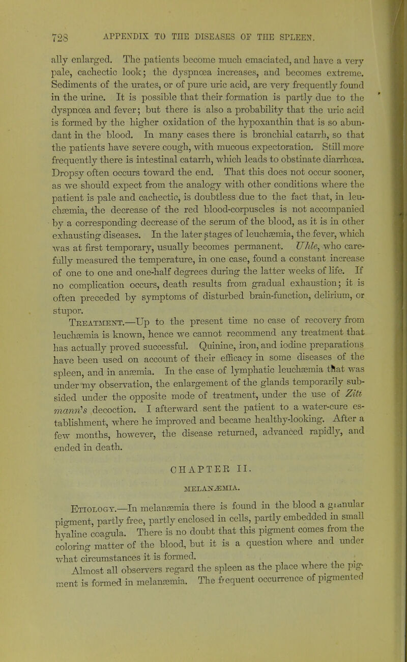ally enlarged. The patients become much emaciated, and have a very pale, cachectic look; the dyspnoea increases, and becomes extreme. Sediments of the urates, or of pure uric acid, are very frequently found in the urine. It is possible that their formation is partly due to the dyspnoea and fever; but there is also a probability that the uric acid is formed by the higher oxidation of the hypoxanthin that is so abun- dant in the blood. In many cases there is bronchial catarrh, so that the patients have severe cough, with mucous expectoration. Still more frequently there is intestinal catarrh, which leads to obstinate diarrhoea. Dropsy often occurs toward the end. That this does not occur sooner, as we should expect from the analogy with other conditions where the patient is pale and cachectic, is doubtless due to the fact that, in leu- chsemia, the decrease of the red blood-corpuscles is not accompanied by a corresponding decrease of the serum of the blood, as it is in other exhausting diseases. In the later stages of leuchsemia, the fever, which was at first temporary, usually becomes permanent. U7ile, who care- fully measured the temperature, in one case, found a constant increase of one to one and one-half degrees during the latter weeks of life. If no complication occurs, death results from gradual exhaustion; it is often preceded by symptoms of disturbed brain-function, delirium, or stupor. Tkeatment.—Up to the present time no case of recovery from leuchsEmia is known, hence we cannot recommend any treatment that has actually proved successful. Quinine, iron, and iodine preparations have been used on account of their efficacy in some diseases of the spleen, and in angemia. In the case of lymphatic leuchamiia that was under my observation, the enlargement of the glands temporarily sub- sided under the opposite mode of treatment, under the use of ZiU mantis decoction. I afterward sent the patient to a water-cure es- tablishment, where he improved and became healthy-looking. After a few months, however, the disease returned, advanced rapidly, and ended in death. CHAP TEE II. MELA203MIA. Etiology.—In melansemia there is found in the blood a gianular pigment, partly free, partly enclosed in cells, partly embedded in small hyaline coao-ula. There is no doubt that this pigment comes from the coloring matter of the blood, but it is a question where and under what circumstances it is formed. Almost all observers regard the spleen as the place where the pig- ment is formed in meWmia. The frequent occurrence of pigmented