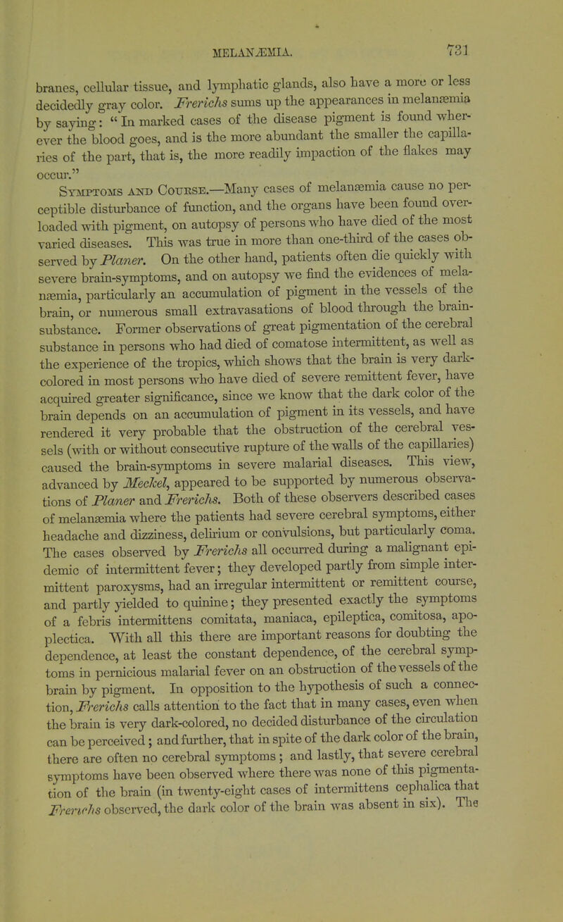 branes, cellular tissue, and lymphatic glands, also have a more or less decidedly gray color. Frerichs sums up the appearances in melanaemia by saying:  In marked cases of the disease pigment is found wher- ever the blood goes, and is the more abundant the smaller the capilla- ries of the part, that is, the more readily impaction of the flakes may occur. Symptoms and Course.—Many cases of melanasmia cause no per- ceptible disturbance of function, and the organs have been found over- loaded with pigment, on autopsy of persons who have died of the most varied diseases. This was true in more than one-third of the cases ob- served by Planer. On the other hand, patients often die quickly with severe brain-symptoms, and on autopsy we find the evidences of mela- naemia, particularly an accumulation of pigment in the vessels of the brain, or numerous small extravasations of blood through the brain- substance. Former observations of great pigmentation of the cerebral substance in persons who had died of comatose intermittent, as well as the experience of the tropics, which shows that the brain is very dark- colored in most persons who have died of severe remittent fever, have acquired greater significance, since we know that the dark color of the brain depends on an accumulation of pigment in its vessels, and have rendered it very probable that the obstruction of the cerebral ves- sels (with or without consecutive rupture of the walls of the capillaries) caused the brain-symptoms in severe malarial diseases. This view, advanced by Meckel, appeared to be supported by numerous observa- tions of Planer and Frerichs. Both of these observers described cases of melanaemia where the patients had severe cerebral symptoms, either headache and dizziness, delirium or convulsions, but particularly coma. The cases observed by Frerichs all occurred during a malignant epi- demic of intermittent fever; they developed partly from simple inter- mittent paroxysms, had an irregular intermittent or remittent course, and partly yielded to quinine; they presented exactly the symptoms of a febris intermittens comitata, maniaca, epileptica, comitosa, apo plectica. With all this there are important reasons for doubting the dependence, at least the constant dependence, of the cerebral symp- toms in pernicious malarial fever on an obstruction of the vessels of the brain by pigment. In opposition to the hypothesis of such a connec- tion, Frerichs calls attention to the fact that in many cases, even when the brain is very dark-colored, no decided disturbance of the circulation can be perceived; and further, that in spite of the dark color of the brain, there are often no cerebral symptoms; and lastly, that severe cerebral symptoms have been observed where there was none of this pigmenta- tion of the brain (in twenty-eight cases of intermittens cephalica that Frerichs observed, the dark color of the brain was absent in six). The