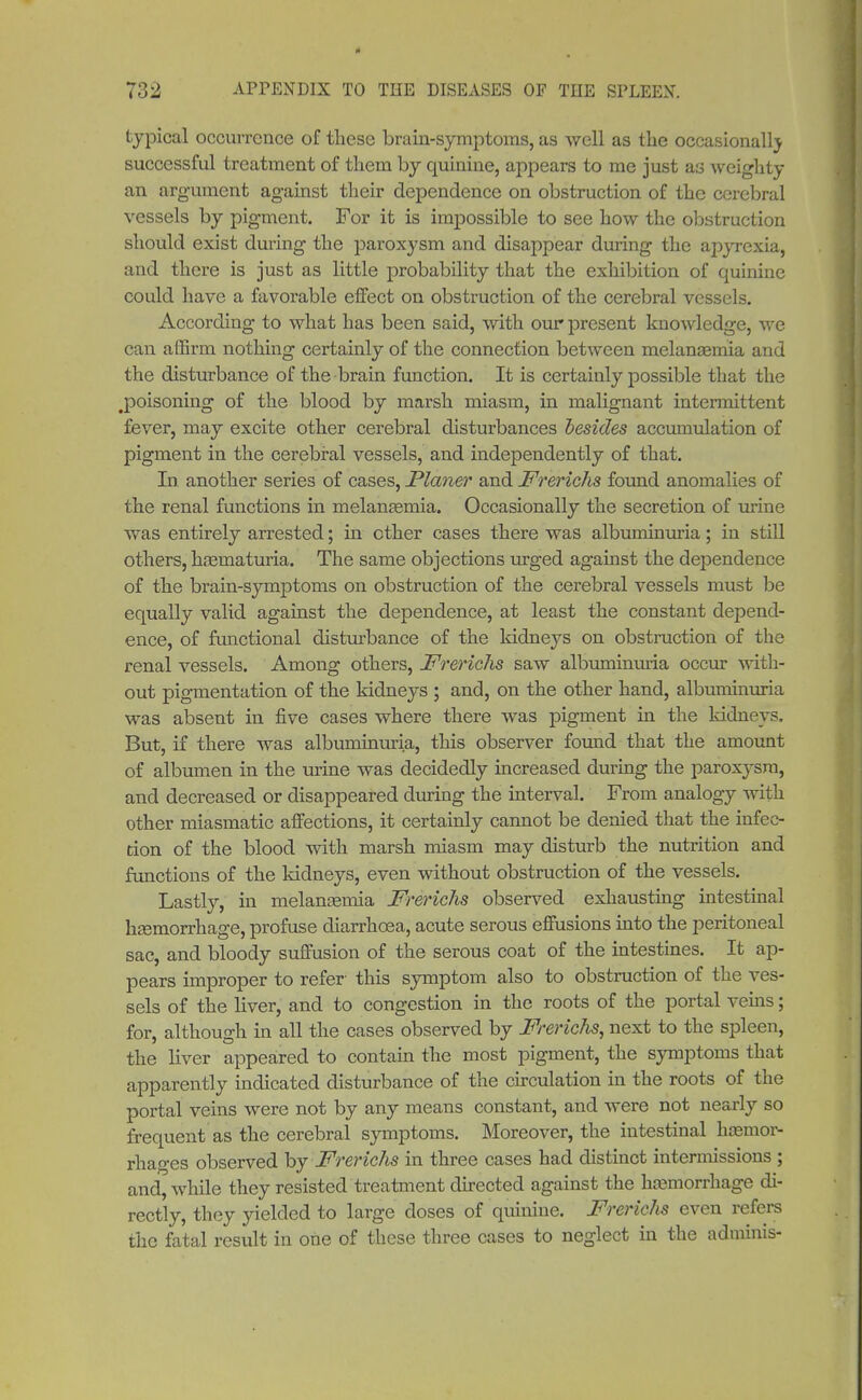 typical occurrence of these brain-symptoms, as well as the occasionally successful treatment of them by quinine, appears to me just as weigh ty an argument against their dependence on obstruction of the cerebral vessels by pigment. For it is impossible to see how the obstruction should exist during the paroxysm and disappear during the apyrexia, and there is just as little probability that the exhibition of quinine could have a favorable effect on obstruction of the cerebral vessels. According to what has been said, with our present knowledge, we can affirm nothing certainly of the connection between melanaemia and the disturbance of the brain function. It is certainly possible that the .poisoning of the blood by marsh miasm, in malignant intermittent fever, may excite other cerebral disturbances besides accumulation of pigment in the cerebral vessels, and independently of that. In another series of cases, Planer and Frerichs found anomalies of the renal functions in melanasmia. Occasionally the secretion of urine was entirely arrested; in other cases there was albuminuria; in still others, hasmaturia. The same objections urged against the dependence of the brain-symptoms on obstruction of the cerebral vessels must be equally valid against the dependence, at least the constant depend- ence, of functional disturbance of the kidneys on obstruction of the renal vessels. Among others, Frerichs saw albuminuria occur with- out pigmentation of the kidneys ; and, on the other hand, albuminuria was absent in five cases where there was pigment in the kidneys. But, if there was albuminuria, this observer found that the amount of albumen in the urine was decidedly increased during the paroxysm, and decreased or disappeared during the interval. From analogy with other miasmatic affections, it certainly cannot be denied that the infec- tion of the blood with marsh miasm may disturb the nutrition and functions of the kidneys, even without obstruction of the vessels. Lastly, in melanasmia Frerichs observed exhausting intestinal haemorrhage, profuse diarrhoea, acute serous effusions into the peritoneal sac, and bloody suffusion of the serous coat of the intestines. It ap- pears improper to refer- this symptom also to obstruction of the ves- sels of the liver, and to congestion in the roots of the portal veins; for, although in all the cases observed by Frerichs, next to the spleen, the liver appeared to contain the most pigment, the symptoms that apparently indicated disturbance of the circulation in the roots of the portal veins were not by any means constant, and were not nearly so frequent as the cerebral symptoms. Moreover, the intestinal haemor- rhages observed by Frerichs in three cases had distinct intermissions ; and, while they resisted treatment directed against the haemorrhage di- rectly, they yielded to large doses of quinine. Frerichs even refers the fatal result in one of these three cases to neglect in the adminis-