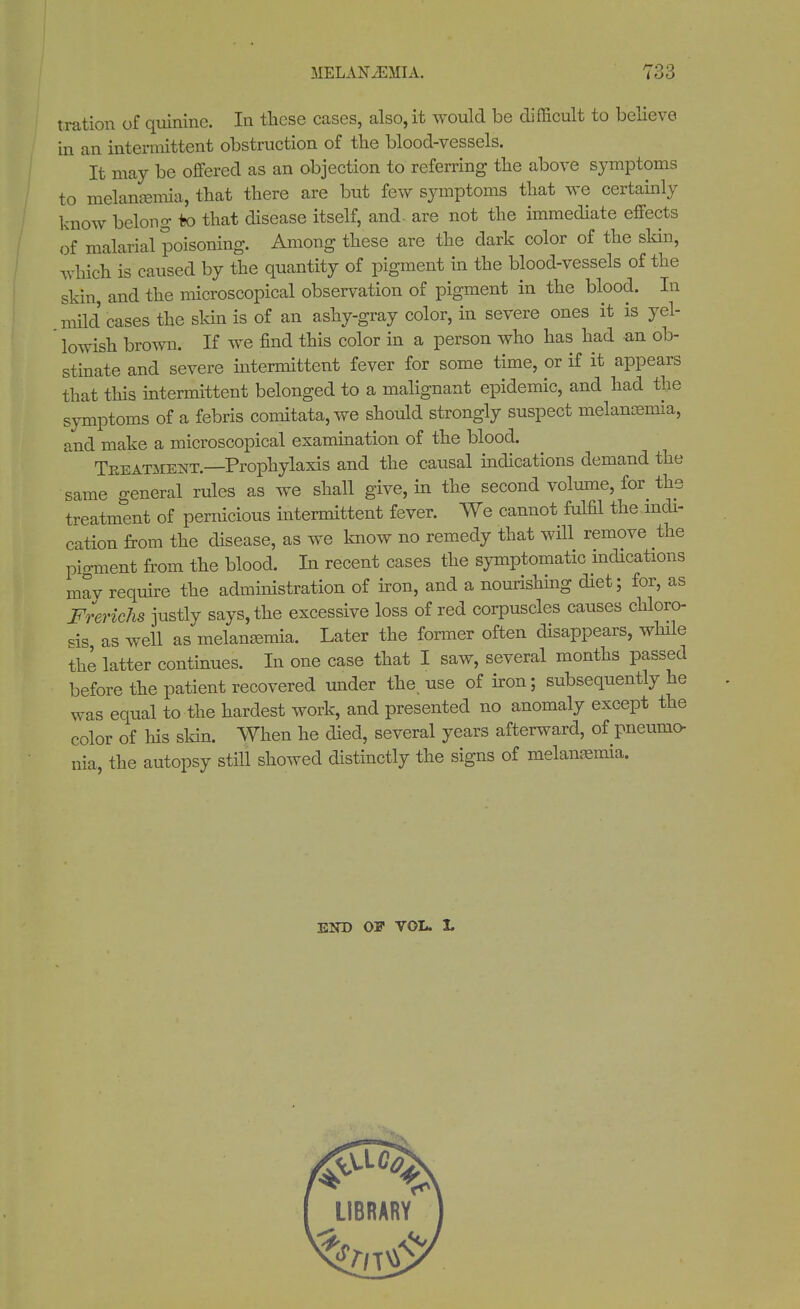 t ration of quinine. In these cases, also, it would be difficult to believe in an intermittent obstruction of the blood-vessels. It may be offered as an objection to referring the above symptoms to nielanEemia, that there are but few symptoms that we certainly know belong to that disease itself, and- are not the immediate effects of malarial poisoning. Among these are the dark color of the skin, which is caused by the quantity of pigment in the blood-vessels of the skin, and the microscopical observation of pigment in the blood. In mild cases the skin is of an ashy-gray color, in severe ones it is yel- lowish brown. If we find this color in a person who has had an ob- stinate and severe intermittent fever for some time, or if it appears that this intermittent belonged to a malignant epidemic, and had the symptoms of a febris comitata, we should strongly suspect melanasmia, and make a microscopical examination of the blood. Treatment.—Prophylaxis and the causal indications demand the same general rules as we shall give, in the second volume, for the treatment of pernicious intermittent fever. We cannot fulfil the indi- cation from the disease, as we know no remedy that will remove the pigment from the blood. In recent cases the symptomatic indications mav require the administration of iron, and a nourishing diet; for, as Frerichs justly says, the excessive loss of red corpuscles causes chloro- sis as well as melangemia. Later the former often disappears, while the latter continues. In one case that I saw, several months passed before the patient recovered under the. use of iron; subsequently he was equal to the hardest work, and presented no anomaly except the color of his skin. When he died, several years afterward, of pneumo- nia, the autopsy still showed distinctly the signs of melanasmia. END OF VOL. L