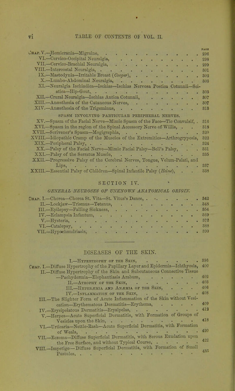 PAG I Jhap.V.—Hemicrania—Migraine, 296 VI.—Cervico-Occipital Neuralgia, 298 VII.—Cervico-BracMal Neuralgia, 299 VIII.—Intercostal Neuralgia, 801 IX.—Mastodynia—Irritable Breast (Cooper), 802 X.—Lumbo-Abdominal Neuralgia, 803 XI.—Neuralgia Iscbiadica—Iscbias—Iscbias Nervosa Postica Cotunnii—Sci- atica,—Hip-Gout, 303 XII.—Crural Neuralgia—Iscbias Antica Cotunnii, 307 XIII. —Ana3stbesia of tbo Cutaneous Nerves, 307 XIV. —Anasstbesia of tbe Trigeminus, 813 SPASM INVOLVING PARTICULAR PERIPHERAL NERVES. XV.—Spasm of tbe Facial Nerve—Mimic Spasm of tbe Face—Tic Convulsif, . 816 XVI.—Spasm in tbe region of tbe Spinal Accessory Nerve of Willis, . . 318 XVII.—Scrivener's Spasm—Mogigrapbia, 320 XVIII.—Idiopatbic Cramp of tbe Muscles of tbe Extremities—Arthrogryposis, 322 XIX.—Peripheral Palsy, 324 XX.—Palsy of tbe Facial Nerve—Mimic Facial Palsy—Bell's Palsy, . . 331 XXI.—Palsy of tbe Serratus Muscle, ■ . . . 335 XXII.—Progressive Palsy of tbe Cerebral Nerves, Tongue, Velum-Palati, and Lips, 337 XXIII.—Essential Palsy of Children—Spinal Infantile Palsy (Heine), . . 338 SECTION IV. GENERAL NEUE OSES OF UNKNOWN ANATOMICAL OBIG IX. Chap. I.—Chorea—Chorea St. Vita—St. Vitus's Dance, 342 II.—Lockjaw—Trismus—Tetanus, 348 III. —Epilepsy—Falling Sickness, 854 IV. —Eclampsia Infantum, 3G9 V.—Hysteria, 373 VI.—Catalepsy, 388 VH.—Hypochondriasis, 390 DISEASES OF THE SKIN. I.—Hypertrophy of the Skin, 396 Chap. I.—Diffuse Hypertrophy of the Papillary Layer and Epidermis—Ichthyosis, 400 II. —Diffuse Hypertrophy of the Skin and Subcutaneous Connective Tissue —Pachydermia—Elephantiasis Arabum, 402 II.—Atrophy op the Skin, 403 III. —Hyperemia and Anjemia of the Skin, . . . 406 IV. —Inflammation of the Skin, 408 III. _The Slighter Form of Acute Inflammation of tbe Skin without Vesi- cation—Erythematous Dermatitis—Erythema, .... 409 IV. —Erysipelatous Dermatitis—Erysipelas, 413 V.—Herpes—Acute Superficial Dermatitis, with Formation of Groups of Vesicles upon the Skin, *18 VI.—Urticaria—Nettle-Bash—Acute Superficial Dermatitis, with Formation of Weals, • . ■ . ■ 420 VII.—Eczema—Diffuse Superficial Dermatitis, with Serous Exudation upon the Free Surface, and without Typical Course, VHL—Impetigo—Diffuse Superficial Dermatitis> with Formation of Small Pustules, ... i