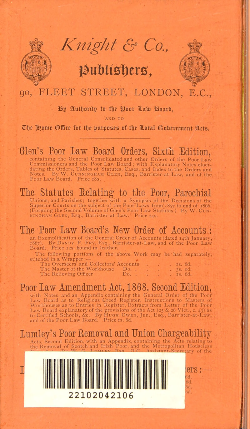 Knight & Co., go, FLEET STREET, LONDON, E.C., 35» Slutijovt'tp to tljc $)oov BLaiJJ iooavti, AND TO £ljr $2omf ©ffitc for tljc pttvposrs of tijc ILotnl CSobrvntnrnt Stcts. Glen's Poor Law Board Orders, Sixth Edition, containing the General Consolidated and other Orders of the Poor Law Commissioners and the Poor Law Board ; with Explanatory Notes eluci- dating the Orders, Tables of Statutes, Cases, and Index to the Orders and Notes. By W. Cunningham Glen, Esq., Barrister-at-Law, and of the Poor Law Board. Price iSs. The Statutes Relating to the Poor, Parochial Unions, and Parishes; together with a Synopsis of the Decisions of the Superior Courts on the subject of the Poor'Laws from'iSs/ to end of i8(i6. (Forrning the Second Volume of Glen's Poor Law Statutes.) By W. Cun- ningham Glen, Esq., Barrister-at-Law. Price 24s. The Poor Law Board's lew Order of Accounts: an Exemplification of the General Order of Accounts (dated 14th January, 18(17). By Danhy P.-Fry, Esq., Barrister-at-Law, and of the Poor Law Board. Price 12s. bound in leather. The following portions of the above Work may be'had separately, stitched in a Wrapper:— * The Overseers' and Collectors' Accounts . . .is. 6d. The Master of the Workhouse Do 3s. od. The Relieving Officer Do is. Cd. Poor Law Amendment Act, 1868, Second Edition, with Notes, and an Appendix containing the General Order of the Poor Law Board as to Religious Creed Register, Instructions to Masters of Workhouses as to Entries in Register, Extracts from Letter of the Poor Law Board explanatory of the provisions of the Act (25 & 26 Vict., c. 4*3*) as to Certified Schools, &c. By Hugh Owen, Jun., Esq., Barrister-at-Law, and of the Poor Law Board. Price is. Cd. Lumley's Poor Removal and Union Chargeability Acts, Second Edition, with an Appendix, containing the Acts relating to the Removal of Scotch and Irish Poor, and the Metropolitan Houseless Ken n C. \sRistflnt-Secretary of the iers 22102042106