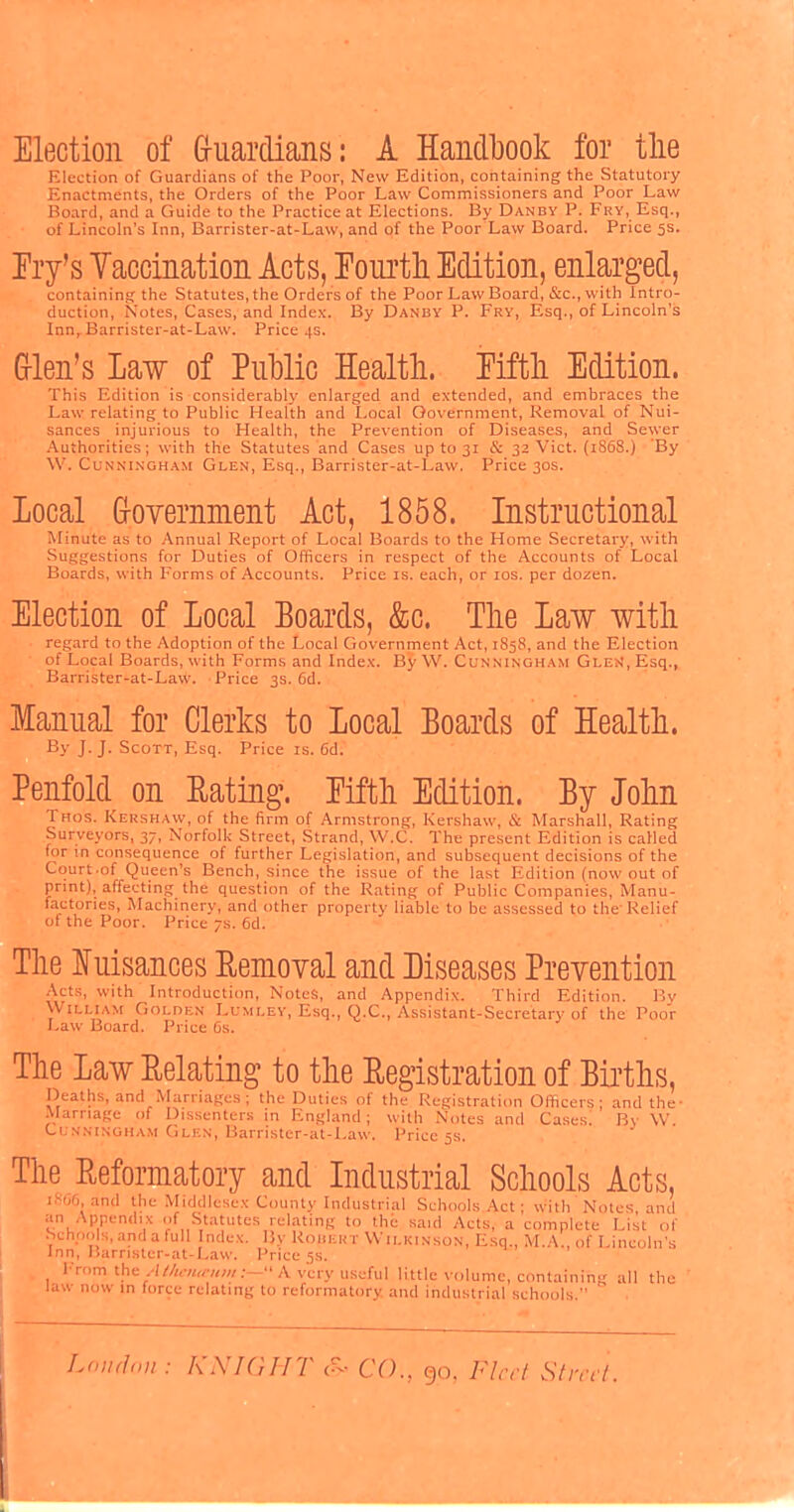 Election of Guardians: A Handbook for the Election of Guardians of the Poor, New Edition, containing the Statutory Enactments, the Orders of the Poor Law Commissioners and Poor Law Board, and a Guide to the Practice at Elections. By Danby P. Fry, Esq., of Lincoln's Inn, Barrister-at-Law, and of the Poor Law Board. Price 5s. Fry's Yaccination Acts, Fourth Edition, enlarged, containing the Statutes, the Orders of the Poor Law Board, &c, with Intro- duction, Notes, Cases, and Index. By Danby P. Fry, Esq., of Lincoln's Innr Barrister-at-Law. Price 4s. Glen's Law of Public Health. Fifth Edition. This Edition is considerably enlarged and extended, and embraces the Law relating to Public Health and Local Government, Removal of Nui- sances injurious to Health, the Prevention of Diseases, and Sewer Authorities; with the Statutes and Cases up to 31 & 32 Vict. (1868.) By W. Cunningham Glen, Esq., Barrister-at-Law. Price 30s. local Government Act, 1858. Instructional Minute as to Annual Report of Local Boards to the Home Secretary, with Suggestions for Duties of Officers in respect of the Accounts of Local Boards, with Forms of Accounts. Price is. each, or ios. per dozen. Election of local Boards, &c. The law with regard to the Adoption of the Local Government Act, 1858, and the Election of Local Boards, with Forms and Index. By W. Cunningham Glen, Esq., Barrister-at-Law. Price 3s. 6d. Manual for Clerks to Local Boards of Health. By J.J. Scott, Esq. Price is. 6d. Penfold on Rating. Fifth Edition. By John Thos. Kershaw, of the firm of Armstrong, Kershaw, & Marshall, Rating Surveyors, 37, Norfolk Street, Strand, W.C. The present Edition is called for in consequence of further Legislation, and subsequent decisions of the Court-of Queen's Bench, since the issue of the last Edition (now out of print), affecting the question of the Rating of Public Companies, Manu- factories, Machinery, and other property liable to be assessed to the'Relief of the Poor. Price 7s. 6d. The Nuisances Removal and Diseases Prevention Acts, with Introduction, Notes, and Appendix. Third Edition. By William Golden Lumley, Esq., Q.C., Assistant-Secretary of the Poor Law Board. Price 6s. The Law Relating to the Registration of Births, Deaths, and Marriages ; the Duties of the Registration Officers; and the- Marriage of Dissenters in England; with Notes and Cases. By W. Cunningham Glen, Barrister-at-Law. Price 5s. The Reformatory and Industrial Schools Acts, 1866, and the Middlesex County Industrial Schools Act; with Notes and an Appendix of Statutes relating to the said Acts, a complete List of Schoo s, and a full Index. By Robert Wilkinson, Esq., M.A., of Lincoln's Inn, Barrister-at-Law. Price 5s. From the Attutuemn:— A very useful little volume, containing all the law now in force relating to reformatory and industrial schools. London : KNIGHT 6> CO., go. Fleet Street.