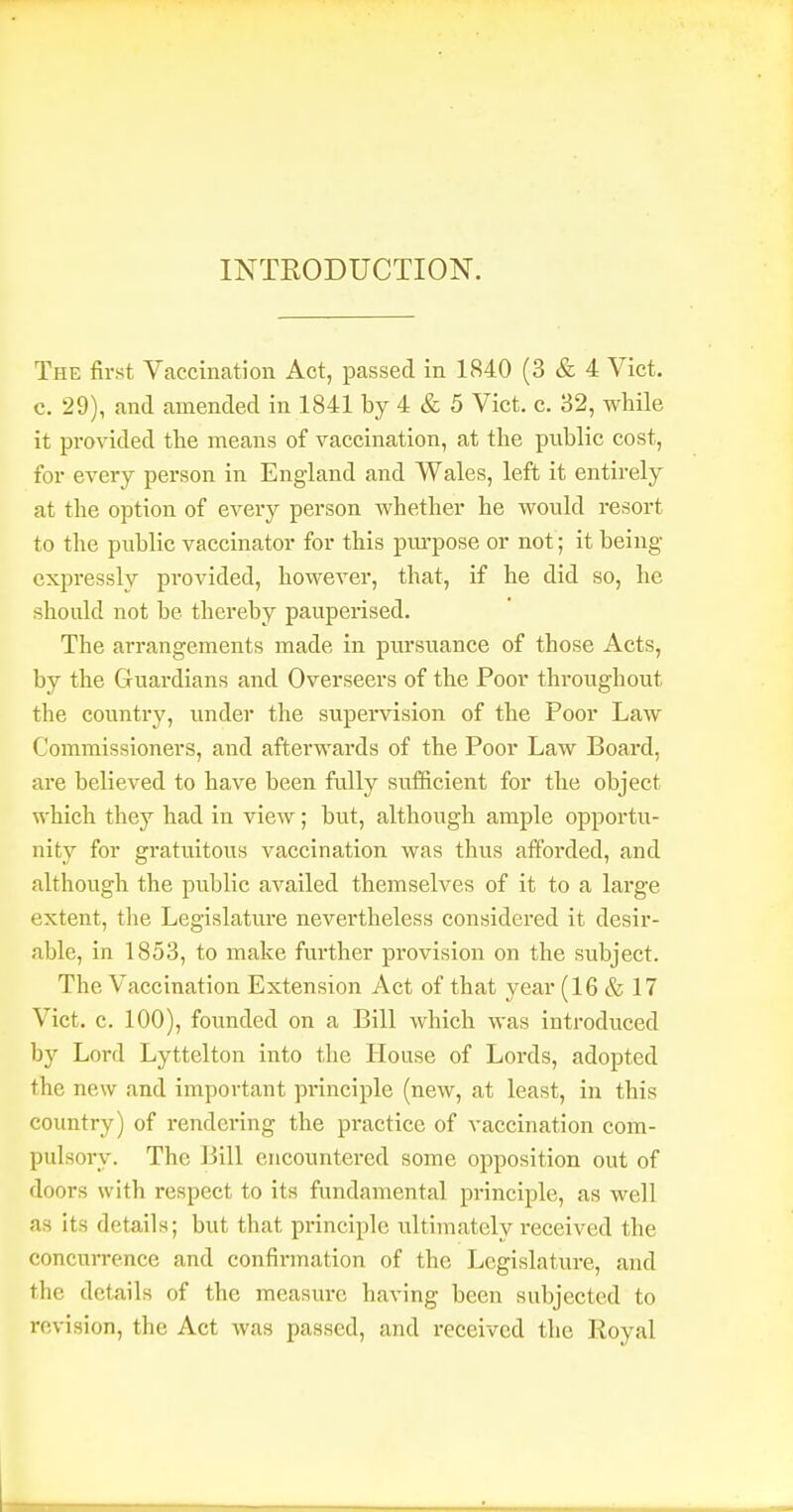 INTRODUCTION. The first Vaccination Act, passed in 1840 (3 & 4 Vict, c. 29), and amended in 1841 by 4 & 5 Vict. c. 32, while it provided the means of vaccination, at the public cost, for every person in England and Wales, left it entirely at the option of every person whether he would resort to the public vaccinator for this purpose or not; it being expressly provided, however, that, if he did so, he should not be thereby pauperised. The arrangements made in pursuance of those Acts, by the Guardians and Overseers of the Poor throughout the country, under the supervision of the Poor Law Commissioners, and afterwards of the Poor Law Board, are believed to have been fully sufficient for the object which they had in view; but, although ample opportu- nity for gratuitous vaccination was thus afforded, and although the public availed themselves of it to a large extent, the Legislature nevertheless considered it desir- able, in 1853, to make further provision on the subject. The Vaccination Extension Act of that year (16 & 17 Vict. c. 100), founded on a Bill which was introduced by Lord Lyttelton into the House of Lords, adopted the new and important principle (new, at least, in this country) of rendering the practice of vaccination com- pulsory. The Bill encountered some opposition out of doors with respect to its fundamental principle, as well as its details; but that principle ultimately received the concurrence and confirmation of the Legislature, and the details of the measure having been subjected to revision, the Act was passed, and received the Royal