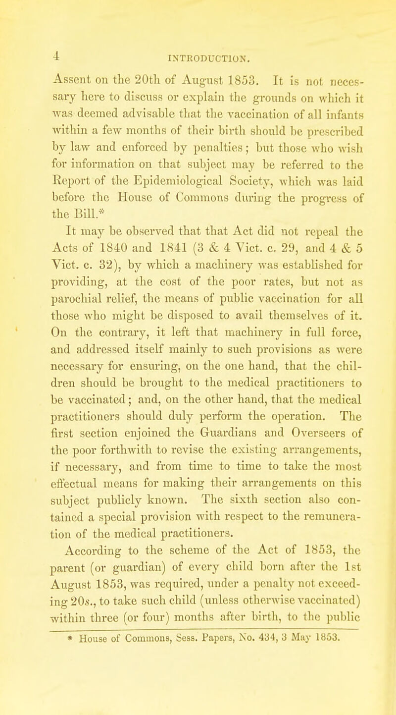 Assent on the 20th of August 1853. It is not neces- sary here to discuss or explain the grounds on which it was deemed advisahle that the vaccination of all infants within a few months of their birth should be prescribed by law and enforced by penalties ; but those who wish for information on that subject may be referred to the Report of the Epidemiological Society, which was laid before the House of Commons during the progress of the Bill* It may be observed that that Act did not repeal the Acts of 1840 and 1841 (3 & 4 Vict. c. 29, and 4 & 5 Vict. c. 32), by which a machinery was established for providing, at the cost of the poor rates, but not as parochial relief, the means of public vaccination for all those who might be disposed to avail themselves of it. On the contrary, it left that machineiy in full force, and addressed itself mainly to such provisions as were necessary for ensuring, on the one hand, that the chil- dren should be brought to the medical practitioners to be vaccinated; and, on the other hand, that the medical practitioners should duly perform the operation. The first section enjoined the Guardians and Overseers of the poor forthwith to revise the existing arrangements, if necessary, and from time to time to take the most effectual means for making their arrangements on this subject publicly known. The sixth section also con- tained a special provision with respect to the remunera- tion of the medical practitioners. According to the scheme of the Act of 1853, the parent (or guardian) of every child born after the 1st August 1853, was required, under a penalty not exceed- ing 20.s\, to take such child (unless otherwise vaccinated) within three (or four) months after birth, to the public * House of Commons, Sess. Papers, No. 434, 3 May 1853.