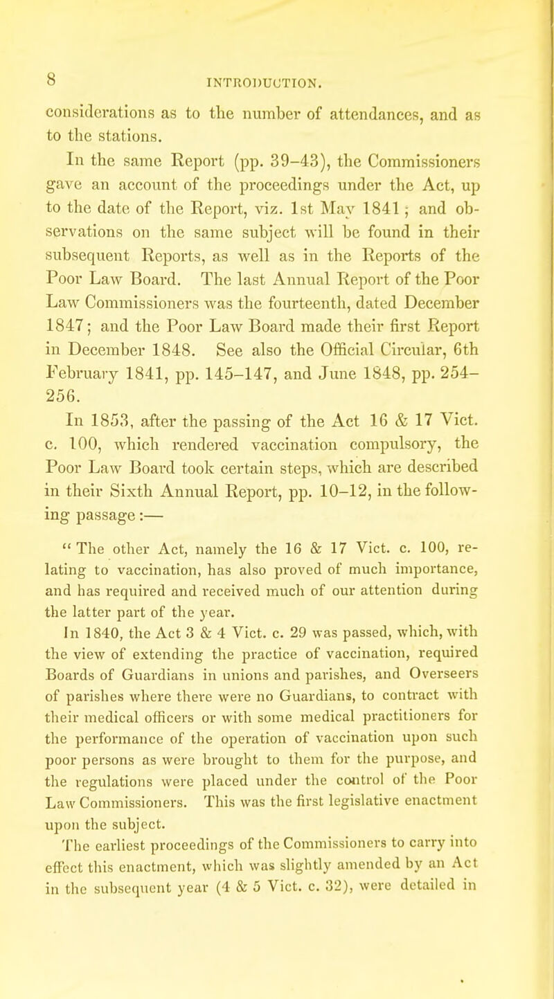 considerations as to the number of attendances, and as to the stations. In the same Report (pp. 39-43), the Commissioners gave an account of the proceedings under the Act, up to the date of the Report, viz. 1st May 1841; and ob- servations on the same subject will be found in their subsequent Reports, as well as in the Reports of the Poor Law Board. The last Annual Report of the Poor Law Commissioners was the fourteenth, dated December 1847; and the Poor Law Board made their first Report in December 1848. See also the Official Circular, 6th February 1841, pp. 145-147, and June 1848, pp. 254- 256. In 1853, after the passing of the Act 16 & 17 Vict, c. 100, which rendered vaccination compulsory, the Poor Law Board took certain steps, which are described in their Sixth Annual Report, pp. 10-12, in the follow- ing passage:— The other Act, namely the 16 & 17 Vict. c. 100, re- lating to vaccination, has also proved of much importance, and has required and received much of our attention during the latter part of the year. In 1840, the Act 3 & 4 Vict. c. 29 was passed, which, with the view of extending the practice of vaccination, required Boards of Guardians in unions and parishes, and Overseers of parishes where there were no Guardians, to contract with their medical officers or with some medical practitioners for the performance of the operation of vaccination upon such poor persons as were brought to them for the purpose, and the regulations were placed under the control of the Poor Law Commissioners. This was the first legislative enactment upon the subject. The earliest proceedings of the Commissioners to carry into effect this enactment, which was slightly amended by an Act in the subsequent year (4 & 5 Vict. c. 32), were detailed in