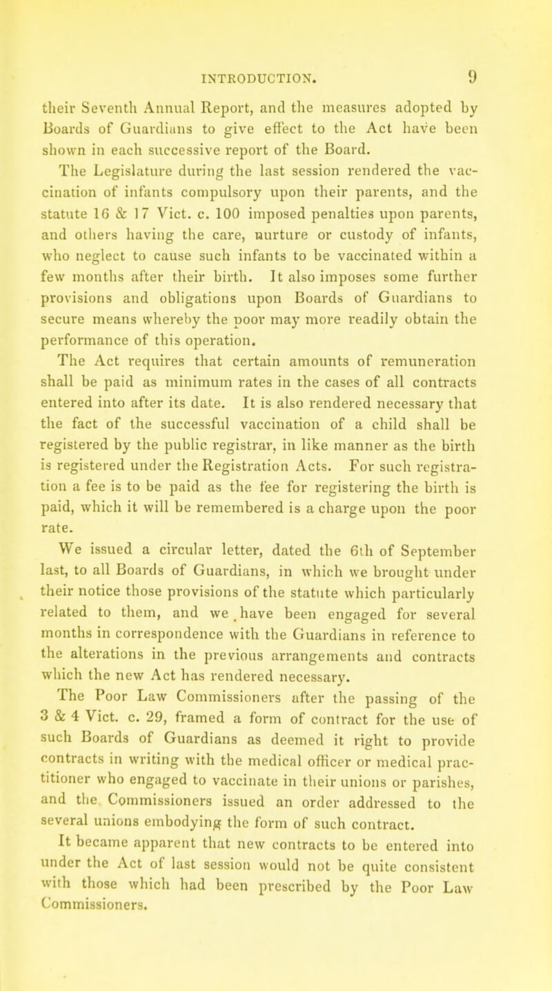 their Seventh Annual Report, and the measures adopted by Boards of Guardians to give effect to the Act have been shown in each successive report of the Board. The Legislature during the last session rendered the vac- cination of infants compulsory upon their parents, and the statute 16 & 17 Vict. c. 100 imposed penalties upon parents, and others having the care, nurture or custody of infants, who neglect to cause such infants to be vaccinated within a few months after their birth. It also imposes some further provisions and obligations upon Boards of Guardians to secure means whereby the poor may more readily obtain the performance of this operation. The Act requires that certain amounts of remuneration shall be paid as minimum rates in the cases of all contracts entered into after its date. It is also rendered necessary that the fact of the successful vaccination of a child shall be registered by the public registrar, in like manner as the birth is registered under the Registration Acts. For such registra- tion a fee is to be paid as the fee for registering the birth is paid, which it will be remembered is a charge upon the poor rate. We issued a circular letter, dated the 6th of September last, to all Boards of Guardians, in which we brought under their notice those provisions of the statute which particularly related to them, and we. have been engaged for several months in correspondence with the Guardians in reference to the alterations in the previous arrangements and contracts which the new Act has rendered necessary. The Poor Law Commissioners after the passing of the 3 & 4 Vict. c. 29, framed a form of contract for the use of such Boards of Guardians as deemed it right to provide contracts in writing with the medical officer or medical prac- titioner who engaged to vaccinate in their unions or parishes, and the Commissioners issued an order addressed to the several unions embodying the form of such contract. It became apparent that new contracts to be entered into under the Act of last session would not be quite consistent with those which had been prescribed by the Poor Law Commissioners.