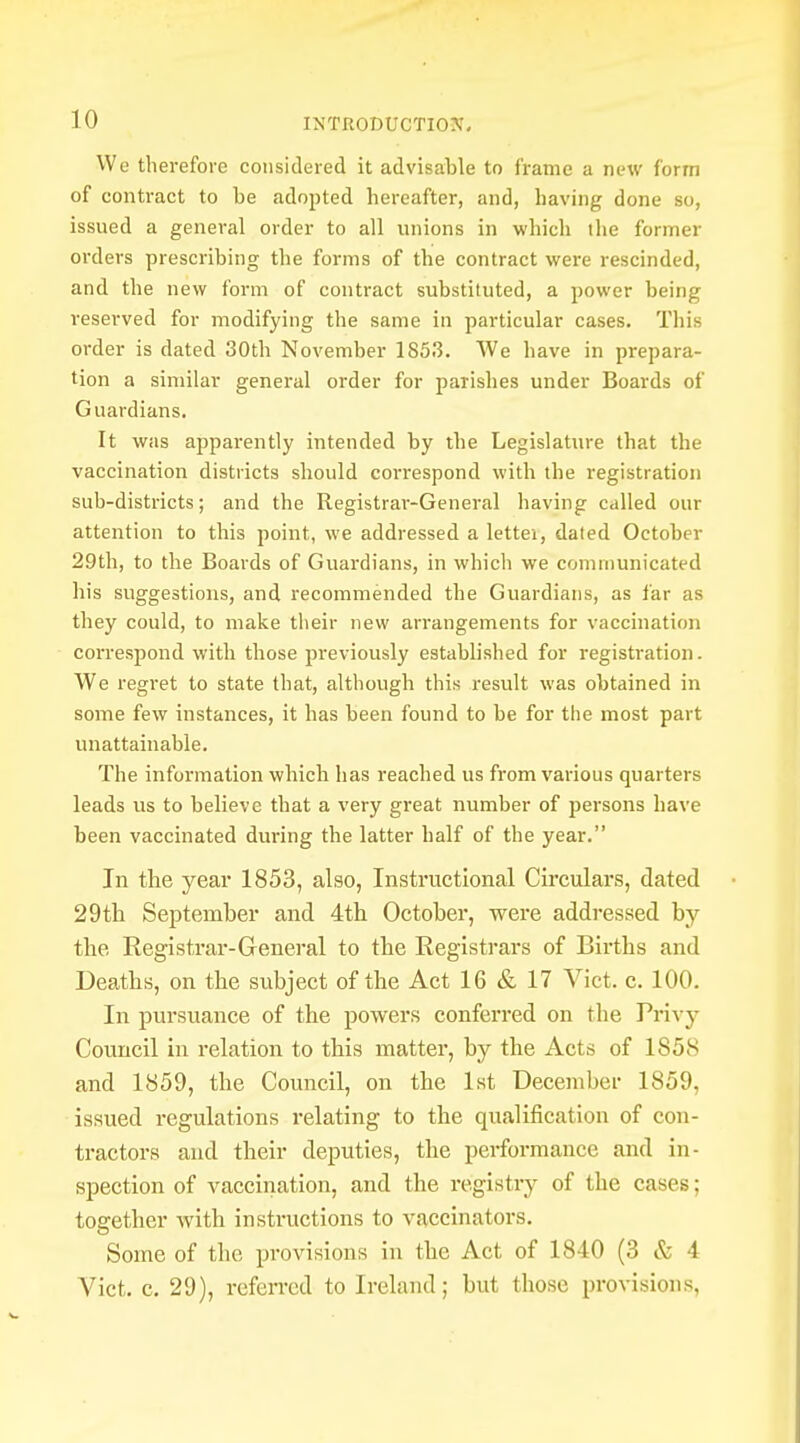 We therefore considered it advisable to frame a new form of contract to be adopted hereafter, and, having done so, issued a general order to all unions in which the former orders prescribing the forms of the contract were rescinded, and the new form of contract substituted, a power being reserved for modifying the same in particular cases. This order is dated 30th November 1853. We have in prepara- tion a similar general order for parishes under Boards of Guardians. It was apparently intended by the Legislature that the vaccination districts should correspond with the registration sub-districts; and the Registrar-General having called our attention to this point, we addressed a lettei, dated October 29th, to the Boards of Guardians, in which we communicated his suggestions, and recommended the Guardians, as far as they could, to make their new arrangements for vaccination correspond with those previously established for registration. We regret to state that, although this result was obtained in some few instances, it has been found to be for the most part unattainable. The information which has reached us from various quarters leads us to believe that a very great number of persons have been vaccinated during the latter half of the year. In the year 1853, also, Instructional Circulars, dated 29th September and 4th October, were addressed by the Registrar-General to the Registrars of Births and Deaths, on the subject of the Act 16 & 17 Vict. c. 100. In pursuance of the powers conferred on the Privy Council in relation to this matter, by the Acts of 1858 and 1859, the Council, on the 1st December 1859, issued regulations relating to the qualification of con- tractors and their deputies, the performance and in- spection of vaccination, and the registry of the cases; together with instructions to vaccinators. Some of the provisions in the Act of 1840 (3 & i Vict. c. 29), referred to Ireland; but those provisions,