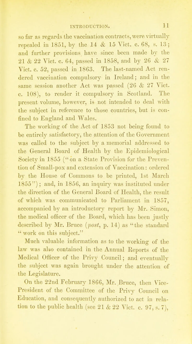 INTRODUCTION. 1 1 so far as regards the vaccination contracts, were virtually repealed in 1851, by the 14 & 15 Vict. c. 68, s. 13; and further provisions have since been made by the 21 & 22 Vict. c. 64, passed in 1858, and by 26 & 27 Vict. c. 52, passed in 1863. The last-named Act ren- dered vaccination compulsory in Ireland; and in the same session another Act was passed (26 & 27 Vict, c. 108), to render it compulsory in Scotland. The present volume, however, is not intended to deal with the subject in reference to those countries, but is con- fined to England and Wales. The working of the Act of 1853 not being found to be entirely satisfactory, the attention of the Government was called to the subject by a memorial addressed to the General Board of Health by the Epidemiological Society in 1855 (on a State Provision for the Preven- tion of Small-pox and extension of Vaccination: ordered by the House of Commons to be printed, 1st March 1855); and, in 1856, an inquiry was instituted under the direction of the General Board of Health, the result of which was communicated to Parliament in 1857, accompanied by an introductoiy report by Mr. Simon, the medical officer of the Board, which has been justly described by Mr. Bruce (post, p. 14) as the standard  work on this subject. Much valuable information as to the working of the law was also contained in the Annual Reports of the Medical Officer of the Privy Council; and eventually the subject was again brought under the attention of the Legislature. On the 22nd February 1866, Mr. Bruce, then Vice- President of the Committee of the Privy Council on Education, and consecmently authorized to act in rela-