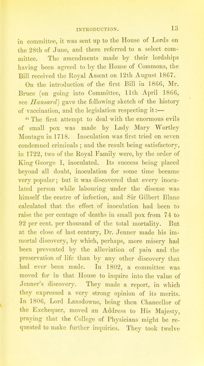 in committee, it was sent up to the House of Lords on the 28th of June, and there referred to a select com- mittee. The amendments made by their lordships having been agreed to by the House of Commons, the Bill received the Royal Assent on 12th August 1867. On the introduction of the first Bill in 1866, Mr. Bruce (on going into Committee, 11th April 1866, see Hansard) gave the following sketch of the history of vaccination, and the legislation respecting it:—  The first attempt to deal with the enormous evils of small pox was made by Lady Mary Wortley Montagu in 1718. Inoculation was first tried on seven condemned criminals ; and the result being satisfactory, in 1722, two of the Royal Family were, by the order of King George I, inoculated. Its success being placed beyond all doubt, inoculation for some time became very popular; but it was discovered that every inocu- lated person while labouring under the disease was himself the centre of infection, and Sir Gilbert Blane calculated that the effect of inoculation had been to raise the per centage of deaths in small pox from 74 to 92 per cent, per thousand of the total mortality. But at the close of last century, Dr. Jenner made his im- mortal discovery, by which, perhaps, more misery had been prevented by the alleviation of pain and the preservation of life than by any other discovery that had ever been made. In 1802, a committee was moved for in that House to inquire into the value of Jenner's discovery. They made a report, in which they expressed a very strong opinion of its merits. In 1806, Lord Lansdowne, being then Chancellor of the Exchequer, moved an Address to His Majesty, praying that the College of Physicians might be re- quested to make further inquiries. They took twelve