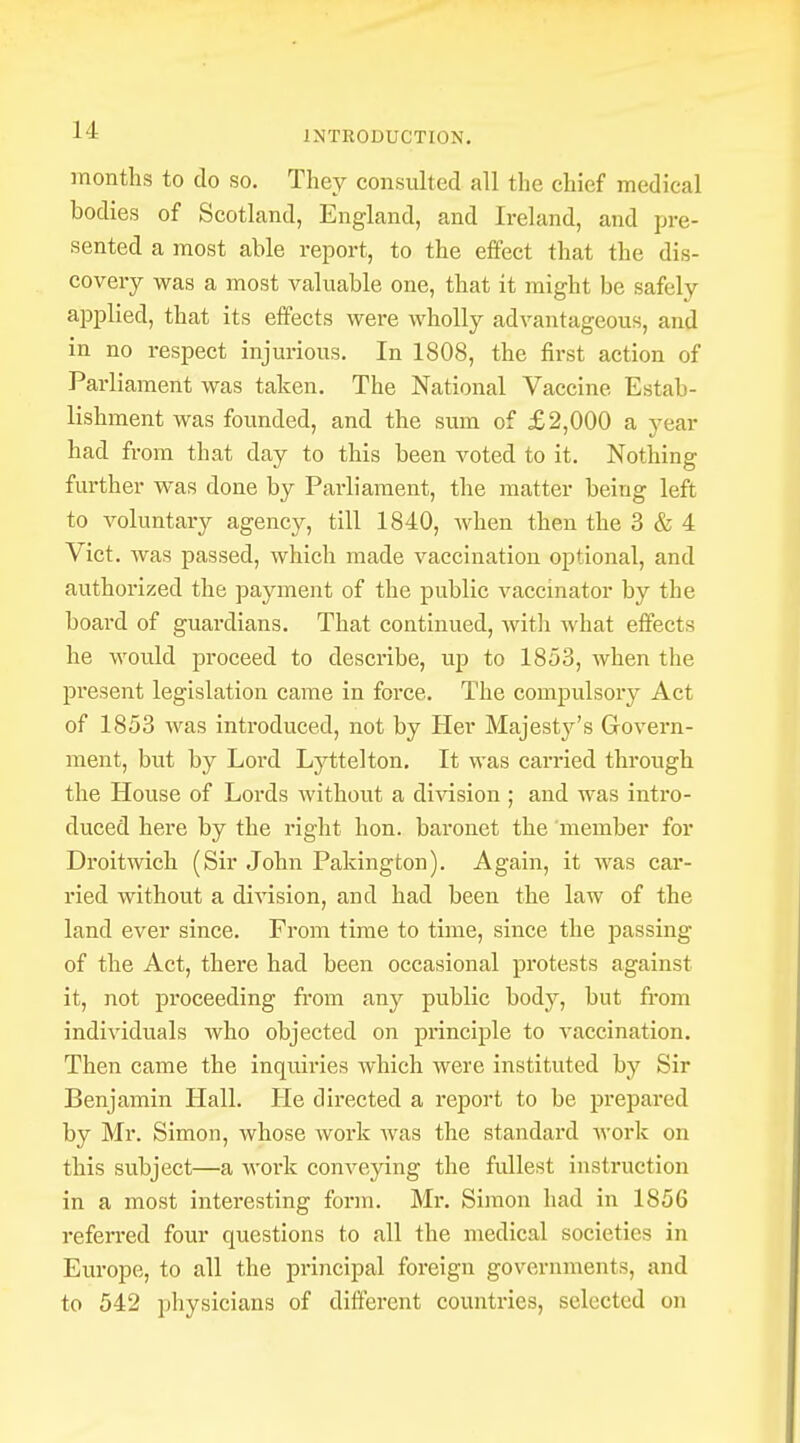 months to do so. They consulted all the chief medical bodies of Scotland, England, and Ireland, and pre- sented a most able report, to the effect that the dis- covery was a most valuable one, that it might be safely applied, that its effects were wholly advantageous, and in no respect injurious. In 1808, the first action of Parliament was taken. The National Vaccine Estab- lishment was founded, and the sum of £2,000 a year had from that day to this been voted to it. Nothing further was done by Parliament, the matter being left to voluntary agency, till 1840, when then the 3 & 4 Vict, was passed, which made vaccination optional, and authorized the payment of the public vaccinator by the board of guardians. That continued, with what effects he would proceed to describe, up to 1853, when the present legislation came in force. The compulsory Act of 1853 was introduced, not by Her Majesty's Govern- ment, but by Lord Lyttelton. It was carried through the House of Lords without a division ; and was infro- duced here by the right hon. baronet the member for Droitwich (Sir John Pakington). Again, it was car- ried without a division, and had been the law of the land ever since. From time to time, since the passing of the Act, there had been occasional protests against it, not proceeding from any public body, but from individuals who objected on principle to vaccination. Then came the inquiries which were instituted by Sir Benjamin Hall. He directed a report to be prepared by Mr. Simon, whose work was the standard work on this subject—a work conveying the fullest instruction in a most interesting form. Mr. Simon had in 1856 referred four questions to all the medical societies in Europe, to all the principal foreign governments, and to 542 physicians of different countries, selected on