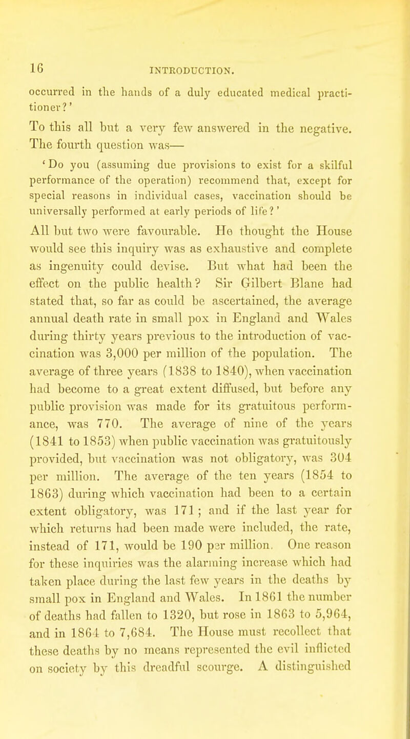 occurred in the hands of a duly educated medical practi- tioner?' To this all but a very few answered in the negative. The fourth question was— 1 Do you (assuming due provisions to exist for a skilful performance of the operation) recommend that, except for special reasons in individual cases, vaccination should be universally performed at early periods of life? ' All but two were favourable. He thought the House would see this inquiry was as exhaustive and complete as ingenuity could devise. But what had been the effect on the public health? Sir Gilbert Blane had stated that, so far as could be ascertained, the average annual death rate in small pox in England and Wales during thirty years previous to the introduction of vac- cination was 3,000 per million of the population. The average of three years (1838 to 1840), when vaccination had become to a great extent diffused, but before any public provision was made for its gratuitous perform- ance, was 770. The average of nine of the years (1841 to 1853) when public vaccination was gratuitously provided, but vaccination was not obligatory, was 304 per million. The average of the ten years (1854 to 1863) during which vaccination had been to a certain extent obligatory, was 171; and if the last year for which returns had been made were included, the rate, instead of 171, would be 190 psr million. One reason for these inquiries was the alarming increase which had taken place during the last few years in the deaths by small pox in England and Wales. In 1861 the number of deaths had fallen to 1320, but rose in 1863 to 5,964, and in 1864 to 7,684. The House must recollect that these deaths by no means represented the evil inflicted on society by this dreadful scourge. A distinguished