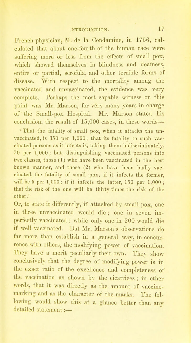 French physician, M. cle la Condamine, in 1756, cal- culated that about one-fourth of the human race were suffering more or less from the effects of small pox, which showed themselves in blindness and deafness, entire or partial, scrofula, and other terrible forms of disease. With respect to the mortality among the vaccinated and unvaccinated, the evidence was very complete. Perhaps the most capable witness on this point was Mr. Marson, for very many years in charge of the Small-pox Hospital. Mr. Marson stated his conclusion, the result of 15,000 cases, in these words— 'That the fatality of small pox, when it attacks the un- vaccinated, is 350 per 1,000; that its fatality to such vac- cinated persons as it infects is, taking them indiscriminately, 70 per 1,000 ; hut, distinguishing vaccinated persons into two classes, those (1) who have been vaccinated in the best known manner, and those (2) who have been badly vac- cinated, the fatality of small pox, if it infects the former, will be 5 per 1,000; if it infects the latter, 150 per 1,000 ; that the risk of the one will be thirty times the risk of the other.' Or, to state it differently, if attacked by small pox, one in three unvaccinated would die; one in seven im- perfectly vaccinated; while only one in 200 would die if well vaccinated. But Mr. Marson's observations do far more than establish in a general way, in concur- rence with others, the modifying power of vaccination. They have a merit peculiarly their own. They show conclusively that the degree of modifying power is in the exact ratio of the excellence and completeness of the vaccination as shown by the cicatrices ; in other words, that it was directly as the amount of vaccine- marking and as the character of the marks. The fol- lowing would show this at a glance better than any detailed statement:—