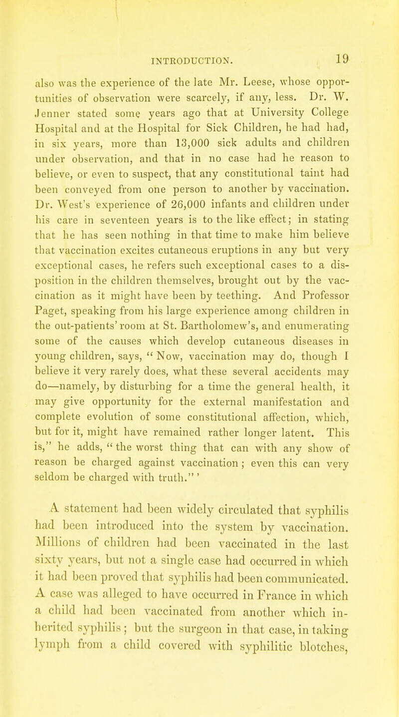 also was the experience of the late Mr. Leese, whose oppor- tunities of observation were scarcely, if any, less. Dr. W. Jenner stated some years ago that at University College Hospital and at the Hospital for Sick Children, he had had, in six years, more than 13,000 sick adults and children under observation, and that in no case had he reason to believe, or even to suspect, that any constitutional taint had been conveyed from one person to another by vaccination. Dr. West's experience of 26,000 infants and children under his care in seventeen years is to the like effect; in stating that he has seen nothing in that time to make him believe that vaccination excites cutaneous eruptions in any but very exceptional cases, he refers such exceptional cases to a dis- position in the children themselves, brought out by the vac- cination as it might have been by teething. And Professor Paget, speaking from his large experience among children in the out-patients'room at St. Bartholomew's, and enumerating some of the causes which develop cutaneous diseases in young children, says,  Now, vaccination may do, though I believe it very rarely does, what these several accidents may do—namely, by disturbing for a time the general health, it may give opportunity for the external manifestation and complete evolution of some constitutional affection, which, but for it, might have remained rather longer latent. This is, he adds, the worst thing that can with any show of reason be charged against vaccination ; even this can very seldom be charged with truth. ' A statement had been widely circulated that syphilis had been introduced into the system by vaccination. Millions of children had been vaccinated in the last sixty years, but not a single case had occurred in which it had been proved that syphilis had been communicated. A case was alleged to have occurred in France in which a child had been vaccinated from another which in- herited syphilis; but the surgeon in that case, in taking lymph from a child covered with syphilitic blotches,