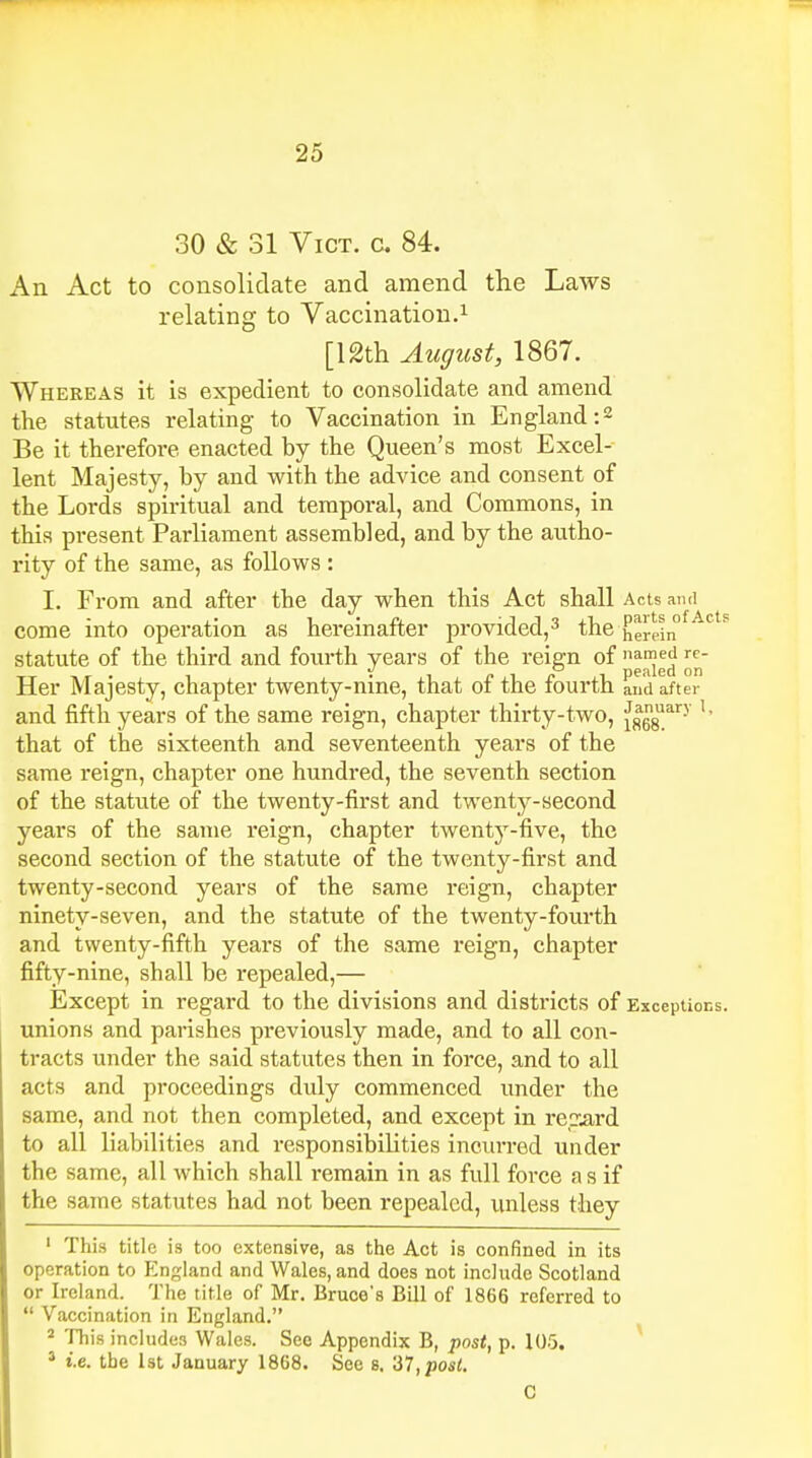 30 & 31 Vict. c. 84. An Act to consolidate and amend the Laws relating to Vaccination.1 [12th August, 1867. Whereas it is expedient to consolidate and amend the statutes relating to Vaccination in England:2 Be it therefore enacted by the Queen's most Excel- lent Majesty, by and with the advice and consent of the Lords spiritual and temporal, and Commons, in this present Parliament assembled, and by the autho- rity of the same, as follows : I. From and after the day when this Act shall Acts ami come into operation as hereinafter provided,3 the herein° °s statute of the third and fourth years of the reign of nanJedr<?- dpjiIccI on Her Majesty, chapter twenty-nine, that of the fourth and after and fifth years of the same reign, chapter thirty-two, Jsg8uary that of the sixteenth and seventeenth years of the same reign, chapter one hundred, the seventh section of the statute of the twenty-first and twenty-second years of the same reign, chapter twenty-five, the second section of the statute of the twenty-first and twenty-second years of the same reign, chapter ninety-seven, and the statute of the twenty-fourth and twenty-fifth years of the same reign, chapter fifty-nine, shall be repealed,— Except in regard to the divisions and districts of Exceptions, unions and parishes previously made, and to all con- tracts under the said statutes then in force, and to all acts and proceedings duly commenced under the same, and not then completed, and except in regard to all liabilities and responsibilities incurred under the same, all which shall remain in as full force a s if the same statutes had not been repealed, unless they 1 This title is too extensive, as the Act is confined in its operation to England and Wales, and does not include Scotland or Ireland. The title of Mr. Bruce's Bill of 1866 referred to  Vaccination in England. 2 This includes Wales. See Appendix B, post, p. 105. 3 i.e. the 1st January 1868. See 8. 37, post. C