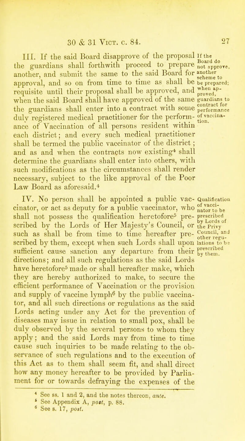 III. If the said Board disapprove of the proposal if the the guardians shall forthwith proceed to prepare not approve, another, and submit the same to the said Board for mother ' . . rill scheme to approval, and so on from time to time as shall be he prepared; requisite until their proposal shall be approved, and when the said Board shall have approved of the same guardians^ the guardians shall enter into a contract with some performance duly registered medical practitioner for the perform- °^acdna ance of Vaccination of all persons resident within each district; and every such medical practitioner shall be termed the public vaccinator of the district; and as and when the contracts now existing4 shall determine the guardians shall enter into others, with such modifications as the circumstances shall render necessary, subject to the like approval of the Poor Law Board as aforesaid.4 IV. No person shall be appointed a public vac- Qualification cinator, or act as deputy for a public vaccinator, who nat^rtobe shall not possess the qualification heretofore3 pre- pre£crri^d{ scribed by the Lords of Her Majesty's Council, or the Privy0 such as shall be from time to time hereafter pre- Council> anJ scribed by them, except when such Lords shall upon lations to be sufficient cause sanction any departure from their £yethem?d directions; and all such regulations as the said Lords have heretofore5 made or shall hereafter make, which they are hereby authorized to make, to secure the efficient performance of Vaccination or the provision and supply of vaccine lymph6 by the public vaccina- tor, and all such directions or regulations as the said Lords acting under any Act for the prevention of diseases may issue in relation to small pox, shall be duly observed by the several persons to whom they apply; and the said Lords may from time to time cause such inquiries to be made relating to the ob- servance of such regulations and to the execution of this Act as to them shall seem fit, and shall direct how any money hereafter to be provided by Parlia- ment for or towards defraying the expenses of the 4 See ss. 1 and 2, and the notes thereon, ante. * See Appendix A, pott, p. 88. 6 See 8. 17, poit.