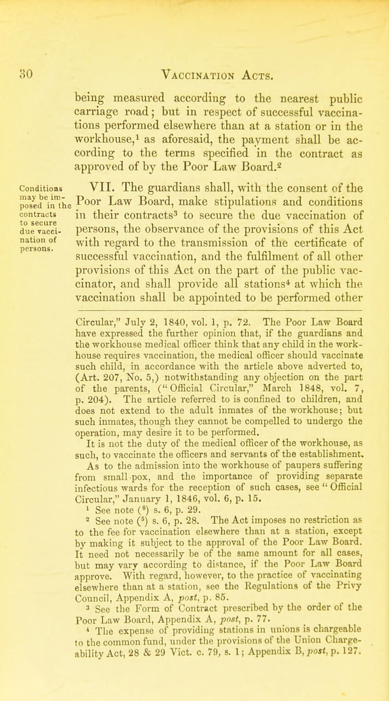 being measured according to the nearest public carriage road; but in respect of successful vaccina- tions performed elsewhere than at a station or in the workhouse,1 as aforesaid, the payment shall be ac- cording to the terms specified in the contract as approved of by the Poor Law Board.2 conditions VII. The guardians shall, with the consent of the poMd^nUie P°or Law Board, make stipulations and conditions contracts in their contracts3 to secure the due vaccination of due vacci- persons, the observance of the provisions of this Act nation of with regard to the transmission of the certificate of persons^ successful vaccination, and the fulfilment of all other provisions of this Act on the part of the public vac- cinator, and shall provide all stations4 at which the vaccination shall be appointed to be performed other Circular, July 2, 1840, vol. 1, p. 72. The Poor Law Board have expressed the further opinion that, if the guardians and the workhouse medical officer think that any child in the work- house requires vaccination, the medical officer should vaccinate such child, in accordance with the article above adverted to, (Art. 207, No. 5,) notwithstanding any objection on the part of the parents, (Official Circular, March 1848, vol. 7, p. 204). The article referred to is confined to children, and does not extend to the adult inmates of the workhouse; but such inmates, though they cannot be compelled to undergo the operation, may desire it to be performed. It is not the duty of the medical officer of the workhouse, as such, to vaccinate the officers and servants of the establishment. As to the admission into the workhouse of paupers suffering from small pox, and the importance of providing separate infectious wards for the reception of such cases, see  Official Circular, January 1, 1846, vol. 6, p. 15. 1 See note (8) s. 6, p. 29. 2 See note (5) s. 6, p. 28. The Act imposes no restriction as to the fee for vaccination elsewhere than at a station, except by making it subject to the approval of the Poor Law Board. It need not necessarily he of the same amount for all cases, but may vary according to distance, if the Poor Law Board approve. With regard, however, to the practice of vaccinating elsewhere than at a station, see the Regulations of the Privy Council, Appendix A, post, p. 85. 3 Sec the Form of Contract prescribed by the order of the Poor Law Board, Appendix A, post, p. 77. 4 The expense of providing stations in unions is chargeable to the common fund, under the provisions of the Union Charge- ability Act, 28 & 29 Vict. c. 79, s. 1; Appendix B, post, p. 127.