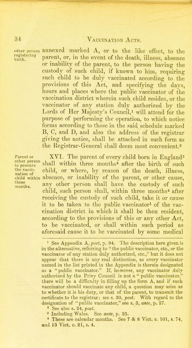 other person annexed marked A, or to the like effect, to the registering parent, or, in the event of the death, illness, absence or inability of the parent, to the person having the custody of such child, if known to him, requiring such child to be duly vaccinated according to the provisions of this Act, and specifying the days, hours and places where the public vaccinator of the vaccination district wherein such child resides, or the vaccinator of any station duly authorized by the Lords of Her Majesty's Council,1 will attend for the purpose of performing the operation, to which notice forms according to those in the said schedule marked B, C, and D, and also the address of the registrar giving the notice, shall be attached in such form as the Registrar-General shall deem most convenient.2 Parent or XVI. The parent of every child born in England3 to procure0 shall within three months* after the birth of such the vacci- child, or where, by reason of the death, illness, nation oi * child within absence, or inability of the parent, or other cause, months. anv other person shall have the custody of such child, such person shall, within three months4 after receiving the custody of such child, take it or cause it to be taken to the public vaccinator1 of the vac- cination district in which it shall be then resident, according to the provisions of this or any other Act, to be vaccinated, or shall within such period as aforesaid cause it to be vaccinated by some medical 1 See Appendix A, post, p. 94. The description here given is in the alternative, referring to  the public vaccinator, etc., or the vaccinator of any station duly authorized, etc., but it does not appear that there is any real distinction, as every vaccinator named in the list printed in the Appendix is therein designated as a public vaccinator. If, however, any vaccinator duly authorized by the Privy Council is not a  public vaccinat or, there will be a difficulty in filling up the form A, and if such vaccinator should vaccinate any child, a question may arise as to whether it is his duty, or that of the parent, to transmit the certificate to the registrar: see s. 30, post. With regard to the designation of  public vaccinator, see s. 3, ante, p. 27. 2 See also s. 24, post. 3 Including Walos. See ante, p. 25. 4 These are calendar months. See 7 & 8 Vict. c. 101, s. 74, and 13 Vict. c. 21, s. 4.