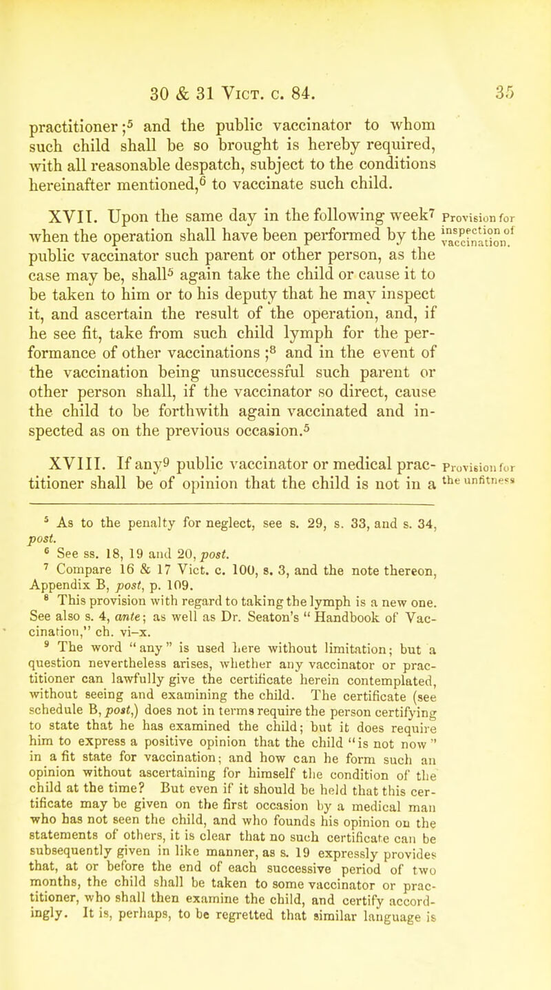 practitioner;5 and the public vaccinator to whom such child shall he so brought is hereby required, with all reasonable despatch, subject to the conditions hereinafter mentioned,6 to vaccinate such child. XVII. Upon the same day in the following week? Provision for when the operation shall have been performed by the taccinldon.1 public vaccinator such parent or other person, as the case may be, shall5 again take the child or cause it to be taken to him or to his deputy that he may inspect it, and ascertain the result of the operation, and, if he see fit, take from such child lymph for the per- formance of other vaccinations ;8 and in the event of the vaccination being unsuccessful such parent or other person shall, if the vaccinator so direct, cause the child to be forthwith again vaccinated and in- spected as on the previous occasion.5 XVIII. If any9 public vaccinator or medical prac- Provision for titioner shall be of opinion that the child is not in a the unfitness 5 As to the penalty for neglect, see s. 29, s. 33, and s. 34, post. 6 See ss. 18, 19 and 20, post. 7 Compare 16 & 17 Vict. c. 100, s. 3, and the note thereon, Appendix B, post, p. 109. 8 This provision with regard to taking the lymph is a new one. See also s. 4, ante; as well as Dr. Seaton's  Handbook of Vac- cination, ch. vi-x. 9 The word any is used Lere without limitation; but a question nevertheless arises, whether any vaccinator or prac- titioner can lawfully give the certificate herein contemplated, without seeing and examining the child. The certificate (see schedule B, post,) does not in terms require the person certifying to state that he has examined the child; but it does require him to express a positive opinion that the child is not now  in a fit state for vaccination; and how can he form such an opinion without ascertaining for himself the condition of the child at the time? But even if it should be held that this cer- tificate may be given on the first occasion by a medical man who has not seen the child, and who founds his opinion on the statements of others, it is clear that no such certificate can be subsequently given in like manner, as s. 19 expressly provides that, at or before the end of each successive period of two months, the child shall be taken to some vaccinator or prac- titioner, who shall then examine the child, and certify accord- ingly. It is, perhaps, to be regretted that similar language is