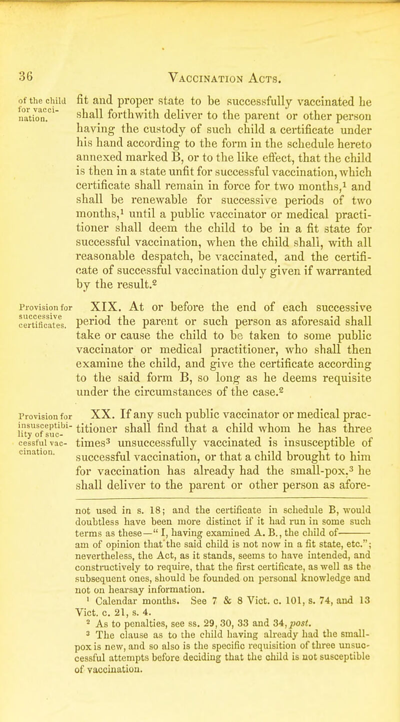 of the child fit and proper state to be successfully vaccinated be nation0.01 saa^ forthwith deliver to the parent or other person having the custody of such child a certificate under his hand according to the form in the schedule hereto annexed marked B, or to the like effect, that the child is then in a state unfit for successful vaccination, which certificate shall remain in force for two months,1 and shall be renewable for successive periods of two months,1 until a public vaccinator or medical practi- tioner shall deem the child to be in a fit state for successful vaccination, when the child shall, with all reasonable despatch, be vaccinated, and the certifi- cate of successful vaccination duly given if warranted by the result.2 Provision for XIX. At or before the end of each successive Certificates, period the parent or such person as aforesaid shall take or cause the child to be taken to some public vaccinator or medical practitioner, who shall then examine the child, and give the certificate according to the said form B, so long as he deems requisite under the circumstances of the case.2 Provision for XX. If any such public vaccinator or medical prac- utyofsuclbl titioner shall find that a child whom he has three cesstuivac- times3 unsuccessfully vaccinated is insusceptible of successful vaccination, or that a child brought to him for vaccination has already had the small-pox.3 he shall deliver to the parent or other person as afore- not used in s. 18; and the certificate in schedule B, would doubtless have been more distinct if it had run in some such terms as these— I, having examined A. B., the child of am of opinion that'the said child is not now in a fit state, etc.; nevertheless, the Act, as it stands, seems to have intended, and constructively to require, that the first certificate, as well as the subsequent ones, should be founded on personal knowledge and not on hearsay information. 1 Calendar months. See 7 & 8 Vict. c. 101, s. 74, and 13 Vict. c. 21, s. 4. 2 As to penalties, see ss. 29, 30, 33 and 34,^0^. 3 The clause as to the child having already had the small- pox is new, and so also is the specific requisition of three unsuc- cessful attempts before deciding that the child is not susceptible of vaccination. cination.