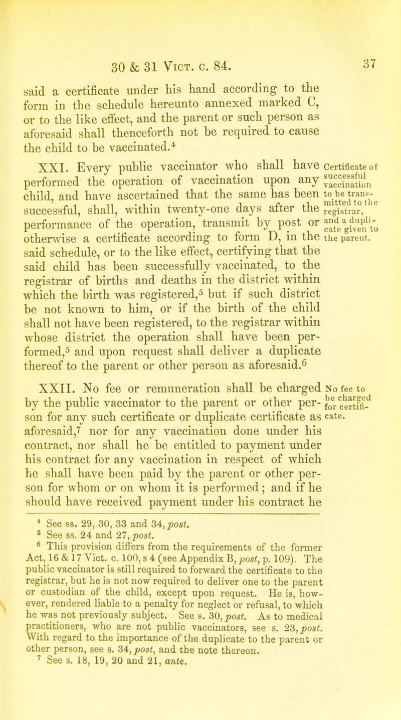 said a certificate under his hand according to the form in the schedule hereunto annexed marked C, or to the like effect, and the parent or such person as aforesaid shall thenceforth not be required to cause the child to be vaccinated.4 XXI. Every public vaccinator who shall have certificate of performed the operation of vaccination upon any ££ft52n child, and have ascertained that the same has been |£.^^J^ successful, shall, within twenty-one days after the registrar, performance of the operation, transmit by post or md •dupU^ otherwise a certificate according to form D, in the the parent, said schedule, or to the like effect, certifying that the said child has been successfully vaccinated, to the registrar of births and deaths in the district within which the birth was registered,3 but if such district be not known to him, or if the birth of the child shall not have been registered, to the registrar within whose district the operation shall have been per- formed,5 and upon request shall deliver a duplicate thereof to the parent or other person as aforesaid.6 XXII. No fee or remuneration shall be charged No fee to by the public vaccinator to the parent or other per- f0ercCertfii-J son for any such certificate or duplicate certificate as cate. aforesaid,7 nor for any vaccination done under his contract, nor shall he be entitled to payment under his contract for any vaccination in respect of which he shall have been paid by the parent or other per- son for whom or on whom it is performed; and if he should have received payment under his contract he 4 See ss. 29, 30, 33 and 34, post. 5 See ss. 24 and 27, post. 6 This provision differs from the requirements of the former Act, 16 & 17 Vict. c. 100, s 4 (see Appendix B,2)ost, p. 109). The public vaccinator is still required to forward the certificate to the registrar, but he is not now required to deliver one to the parent or custodian of the child, except upon request. He is, how- ever, rendered liable to a penalty for neglect or refusal, to which he was not previously subject. See s. 30, post. As to medical practitioners, who are not public vaccinators, see s. 23, post. With regard to the importance of the duplicate to the parent or other person, see s. 34, post, and the note thereon. 7 See s. 18, 19, 20 and 21, ante.