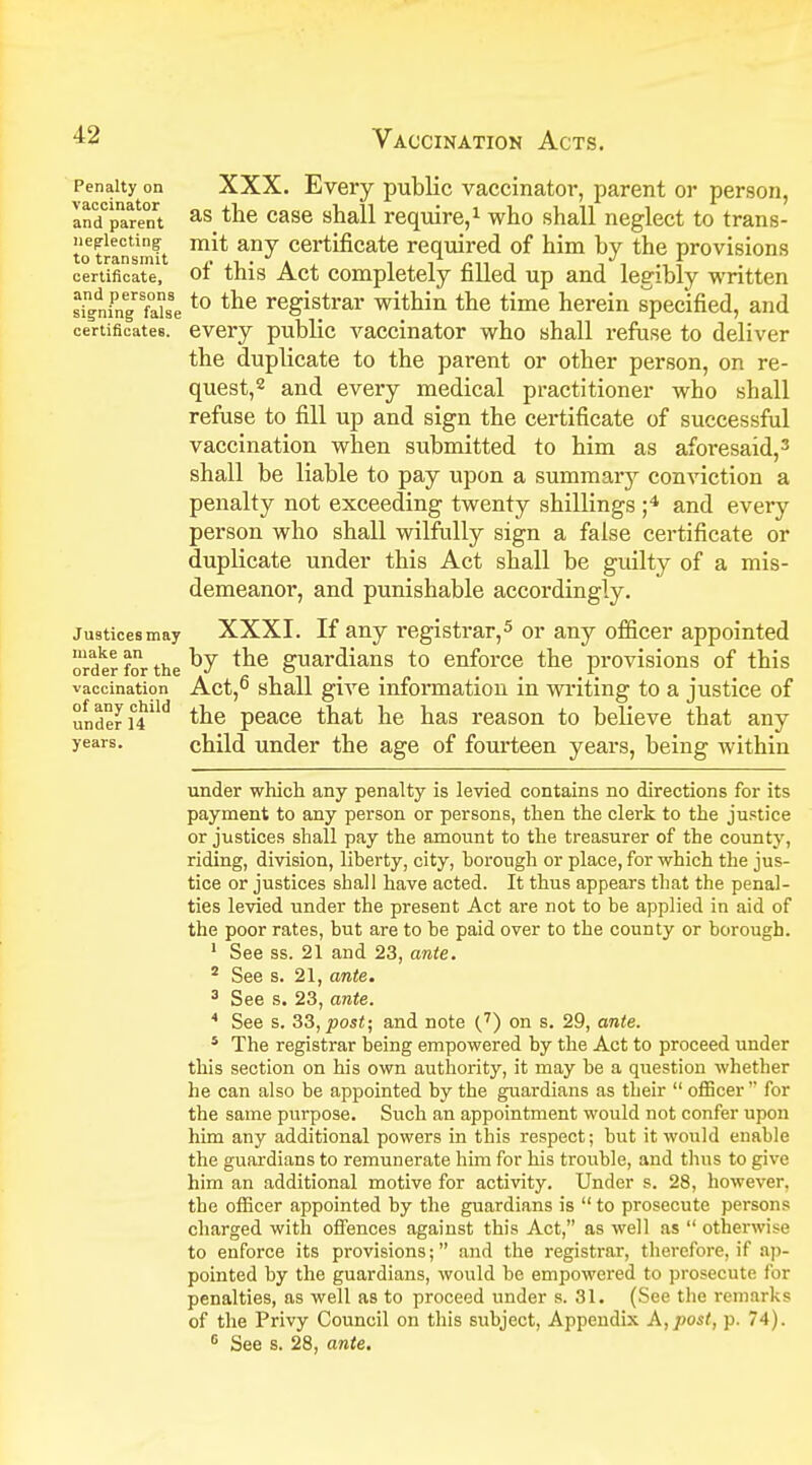 Penalty on XXX. Every public vaccinator, parent or person, and rent as tne case shall require,1 who shall neglect to trans- nepiecting mit any certificate required of him hy the provisions totransmit ,. . -i , i /.n i i certificate, ot this Act completely filled up and legibly written sin/ningrSfaUeto the registrar within the time herein specified, and certificates, every public vaccinator who shall refuse to deliver the duplicate to the parent or other person, on re- quest,2 and every medical practitioner who shall refuse to fill up and sign the certificate of successful vaccination when submitted to him as aforesaid,3 shall be liable to pay upon a summary conviction a penalty not exceeding twenty shillings ;4 and every person who shall wilfully sign a false certificate or duplicate under this Act shall be guilty of a mis- demeanor, and punishable accordingly. Justices may XXXI. If any registrar,5 or any officer appointed order for the guardians to enforce the provisions of this vaccination ' Act,6 shall give information in writing to a justice of under i°4lld the peace that he has reason to believe that any years. child under the age of fourteen years, being within under which any penalty is levied contains no directions for its payment to any person or persons, then the clerk to the justice or justices shall pay the amount to the treasurer of the county, riding, division, liberty, city, borough or place, for which the jus- tice or justices shall have acted. It thus appears that the penal- ties levied under the present Act are not to be applied in aid of the poor rates, but are to be paid over to the county or borough. 1 See ss. 21 and 23, ante. 2 See s. 21, ante. 3 See s. 23, ante. 4 See s. 33, post; and note (7) on s. 29, ante. 5 The registrar being empowered by the Act to proceed under this section on his own authority, it may be a question whether he can also be appointed by the guardians as their  officer  for the same purpose. Such an appointment would not confer upon him any additional powers in this respect; but it would enable the guardians to remunerate him for his trouble, and thus to give him an additional motive for activity. Under s. 28, however, the officer appointed by the guardians is  to prosecute persons charged with offences against this Act, as well as  otherwise to enforce its provisions; and the registrar, therefore, if ap- pointed by the guardians, would be empowered to prosecute for penalties, as well as to proceed under s. 31. (See the remarks of the Privy Council on this subject, Appendix A, post, p. 74). e See s. 28, ante.