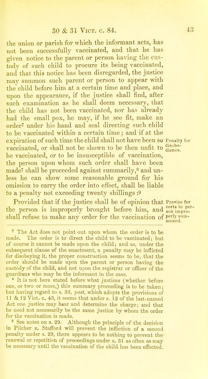 the union or parish for which the informant acts, has not been successfully vaccinated, and that he has given notice to the parent or person having the cus- tody of such child to procure its being vaccinated, and that this notice has been disregarded, the justice may summon such parent or person to appear with the child before him at a certain time and place, and upon the appearance, if the justice shall find, after such examination as he shall deem necessary, that the child has not been vaccinated, nor has already had the small pox, he may, if he see fit, make an order7 under his hand and seal directing such child to be vaccinated within a certain time; and if at the expiration of such time the child shall not have been so Penalty for vaccinated, or shall not be shown to be then unfit to ^Uinct' be vaccinated, or to be insusceptible of vaccination, the person upon whom such order shall have been made7 shall be proceeded against summarily,8 and un- less he can show some reasonable ground for his omission to carry the order into effect, shall be liable to a penalty not exceeding twenty shillings ;9 Provided that if the justice shall be of opinion that Proviso for the person is improperly brought before him, and so^impro shall refuse to make any order for the vaccination of Per]y !um ^ moned. 7 The Act does not point out upon whom the order is to he made. The order is to direct the child to be vaccinated; but of course it cannot be made upon the child; and as, under the subsequent clause of the enactment, a penalty may be inflicted for disobeying it, the proper construction seems to be, that the order should be made upon the parent or person having the custody of the child, and not upon the registrar or officer of the guardians who may be the informant in the case. 8 It is not here stated before what justices (whether before one, or two or more,) this summary proceeding is to be taken; but having regard to s. 33, post, which adopts the provisions of' 11 & 12 Vict. c. 43, it seems that under s. 12 of the last-named Act one justice may hear and determine the charge; and that he need not necessarily be the same justice by whom the order for the vaccination is made. 9 See notes on s. 29. Although the principle of the decision in Pilcher v. Stafford will prevent the infliction of a second penalty under s. 29, there appears to be nothing to prevent the renewal or repetition of proceedings under s. 31 as often as may be necessary until the vaccination of the child has been effected.