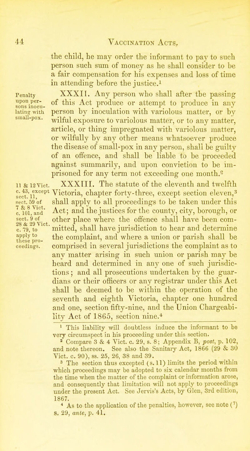 the child, lie may order the informant to pay to such person such sum of money as he shall consider to he a fair compensation for his expenses and loss of time in attending before the justice.1 Penalty XXXII. Any person who shall after the passing soPnSninooii- °^ tn*s Pr°duce or attempt to produce in any lating- with person by inoculation with variolous matter, or by small-pox. wjiftQ exposure to variolous matter, or to any matter, article, or thing impregnated with variolous matter, or wilfully by any other means whatsoever produce the disease of smalhpox in any person, shall be guilt v of an offence, and shall be liable to be proceeded against summarily, and upon conviction to be im- prisoned for any term not exceeding one month.2 11 & i2Vict. XXXIII. The statute of the eleventh and twelfth sect3'iiX°ept Victoria, chapter forty-three, except section eleven,3 sect. 59 of shall apply to all proceedings to be taken under this Itoi.Ind' Act; and the justices for the county, city, borough, or 28C& 29°vict °ther place where the offence shall have been com- c. 79, to ' mitted, shall have jurisdiction to hear and determine apply to complaint and where a union or parish shall be these pro- . r . . ' , r , . ceedings. comprised in several jurisdictions the complaint as to any matter arising in such union or parish may be heard and determined in any one of such jurisdic- tions ; and all prosecutions undertaken by the guar- dians or their officers or any registrar under this Act shall be deemed to be within the operation of the seventh and eighth Victoria, chapter one hundred and one, section fifty-nine, and the Union Chargeabi- lity Act of 1865, section nine.4 1 This liability will doubtless induce the informant to be very circumspect in his proceeding under this section. a Compare 3 & 4 Vict. c. 29, s. 8; Appendix B, post, p. 102, and note thereon. See also the Sanitary Act, 1866 (29 & 30 Vict. c. 90), ss. 25, 26, 38 and 39. 3 The section thus excepted (s. 11) limits the period within which proceedings may be adopted to six calendar months from the time when the matter of the complaint or information arose, and consequently that limitation will not apply to proceedings under the present Act. See Jervis's Acts, by Glen, 3rd edition, 1867. 4 As to the application of the penalties, however, see note (') S. 29, ante, p. 41.