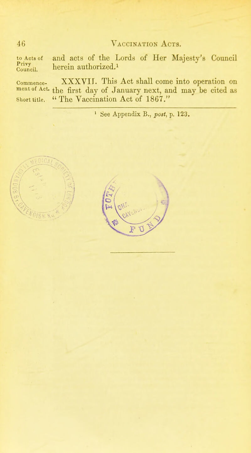 to ActBof and acts of the Lords of Her Majesty's Council Council. herein authorized.1 Commence- XXXVIT. This Act shall come into operation on mcnt of Act. tjje firS£ <jay 0f January next, and may be cited as short title.  The Vaccination Act of 1867. 1 See Appendix B., post, p. 123.