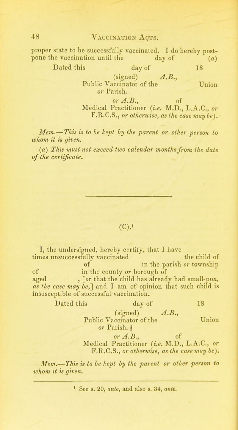 proper state to be successfully vaccinated. I do hereby post- pone the vaccination until the day of (a) Dated this day of 18 (signed) A.B., Public Vaccinator of the Union or Parish. or A.B., of Medical Practitioner (i.e. M.D., L.A.C., or F.R.C.S., or otherwise, as the case maybe). Mem.—This is to be kept by the parent or other person to whom it is given. (a) This must not exceed two calendar months from the date of the certificate. (C).« I, the undersigned, hereby certify, that I have times unsuccessfully vaccinated the child of of in the parish or township of in the count)' or borough of aged , [or that the child has already had small-pox, as the case may be,~\ and I am of opinion that such child is insusceptible of successful vaccination. Dated this day of 18 (signed) A.B., Public Vaccinator of the Union or Parish, jj or A.B., of Medical Practitioner (i.e. M.D., L.A.C., or F.R.C.S., or otherwise, as the case may be). Mem.— This is to be kept by the parent or other person to whom it is given. See s. 20, ante, and also s. 34, ante.