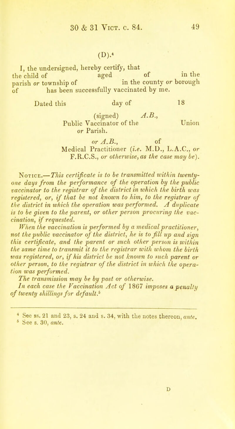 (D).« I, the undersigned, hereby certify, that the child of aged of in the parish or township of in the county or borough of has been successfully vaccinated by me. Dated this day of 18 (signed) A.B., Public Vaccinator of the Union or Parish. or A.B., of Medical Practitioner (i.e. M.U., L.A.C., or F.R.C.S., or otherwise, as the case may be). Notice.—This certificate is to be transmitted within twenty- one days from the performance of the operation by the public vaccinator to the registrar of the district in which the birth was registered, or, if that be not known to him, to the registrar of the district in which the operation was performed. A duplicate is to be given to the parent, or other person procuring the vac- cination, if requested. When the vaccination is performed by a medical practitioner, not the public vaccinator of the district, he is to fill up and sign this certificate, and the parent or such other person is within the same time to transmit it to the registrar with whom the birth was registered, or, if his district be not known to such parent or other person, to the registrar of the district in which the opera- tion was performed. The transmission may be by post or otherwise. In each case the Vaccination Act of 1867 imposes a penalty of twenty shillings for default? 4 See ss. 21 and 23, s. 24 and s. 34, with the notes thereon, ante. 5 See s. 30, ante. D