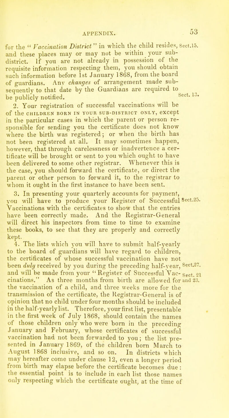 for the  Vaccination District  in which the child resides, Sect.15. and these places may or may not be within your sub- district. If you are not already in possession of the requisite information respecting them, you should obtain such information before 1st January 1868, from the board of guardians. Anv changes of arrangement made sub- sequently to that date by the Guardians are required to be publicly notified. Sect-13* 2. Your registration of successful vaccinations will be Of the CHILDREN BORN IN YOUR SUB-DISTRICT ONLY, except in the particular cases in which the parent or person re- sponsible for sending you the certificate does not know where the birth was registered; or when the birth has not been registered at all. It may sometimes happen, however, that through carelessness or inadvertence a cer- tificate will be brought or sent to you which ought to have been delivered to some other registrar. Whenever this is the case, you should forward the certificate, or direct the parent or other person to forward it, to the registrar to whom it ought in the first instance to have been sent. 3. In presenting your quarterly accounts for payment, you will have to produce your Register of Successful Sect.25. Vaccinations with the certificates to show that the entries have been correctly made. And the Registrar-General will direct his inspectors from time to time to examine these books, to see that they are properly and correctly kept. 4. The lists which you will have to submit half-yearly to the board of guardians will have regard to children, the certificates of whose successful vaccination have not been duly received by you during the preceding half-year, Sect.27. and will be made from your  Register of Successful Vac- Sect> 21 cinations. As three months from birth are allowed for and 23. the vaccination of a child, and three weeks more for the transmission of the certificate, the Registrar-General is of opinion that no child under four months should be included in the half-yearlylist. Therefore, yourfirst list, presentable in the first week of July 1868, should contain the names of those children only who were born in the preceding January and February, whose certificates of successful vaccination had not been forwarded to you; the list pre- sented in January 1869, of the children born March to August 1868 inclusive, and so on. In districts which may hereafter come under clause 12, even a longer period from birth may elapse before the certificate becomes due: the essential point is to include in each list those names only respecting which the certificate ought, at the time of