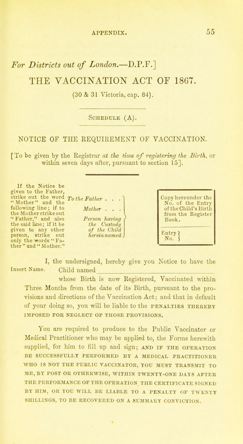 For Districts out of London.—D.P.F.] THE VACCINATION ACT OF 1867. (30 & 31 Victoria, cap. 84). Schedule (A). NOTICE OF THE REQUIREMENT OF VACCINATION. [To be given by the Registrar at the time of registering the Birth, or within seven days after, pursuant to section 15]. If the Notice be given to the Father, strike out the word To the Father . . Mother and the following line; if to Mother . . the Mother strike out  Father, and also Person having i the said line; if it be the Custody given to any other of the Child person, strike out herein named, only the words  Fa- ther  and  Mother. Copy hereunder the No. of the Entry of the Child's Birth from the Register Book. Entry \ No. j I, the undersigned, hereby give you Notice to have the Insert Name. Child named whose Birth is now Registered, Vaccinated within Three Months from the date of its Birth, pursuant to the pro- visions and directions of the Vaccination Act; and that in default of your doing so, you will be liable to the penalties thereby IMPOSED FOR NEGLECT OF THOSE PROVISIONS. You are required to produce to the Public Vaccinator or Medical Practitioner who may be applied to, the Forms herewith supplied, for him to fill up and sign; and if the operation BE SUCCESSFULLY PERFORMED BY A MEDICAL PRACTITIONER WHO IS NOT THE PUBLIC VACCINATOR, YOU MUST TRANSMIT TO ME, BY POST OR OTHERWISE, WITHIN TWENTY-ONE DAIS AFTER THE PERFORMANCE OF THE OPERATION THE CERTIFICATE SIGNED i:v HIM, OR YOU WILL RE LIABLE TO A PENALTY OF TWENTY 8HILLINOS, TO BE RECOVERED ON A SUMMARY CONVICTION.