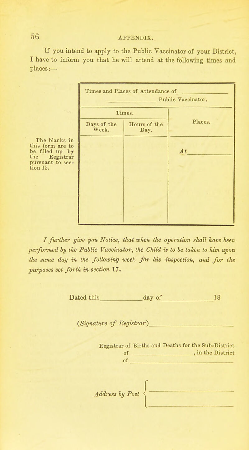 If you intend to apply to the Public Vaccinator of your District, I have to inform you that he -will attend at the following times and places:— The blanks in this form are to be filled up by the Registrar pursuant to sec- tion 15. Times and Places of Attendance of Public Vaccinator. Times. Places. Days of the Week. Hours of the Day. At I further give you Notice, that when the operation shall have been performed by the Public Vaccinator, the Child is to be taken to him upon the same day in the following week for his inspection, and for the purposes set forth in section 17. Dated this day of 18 (Signature of Registrar) Registrar of Births and Deaths for the Sub-District of , in the District of