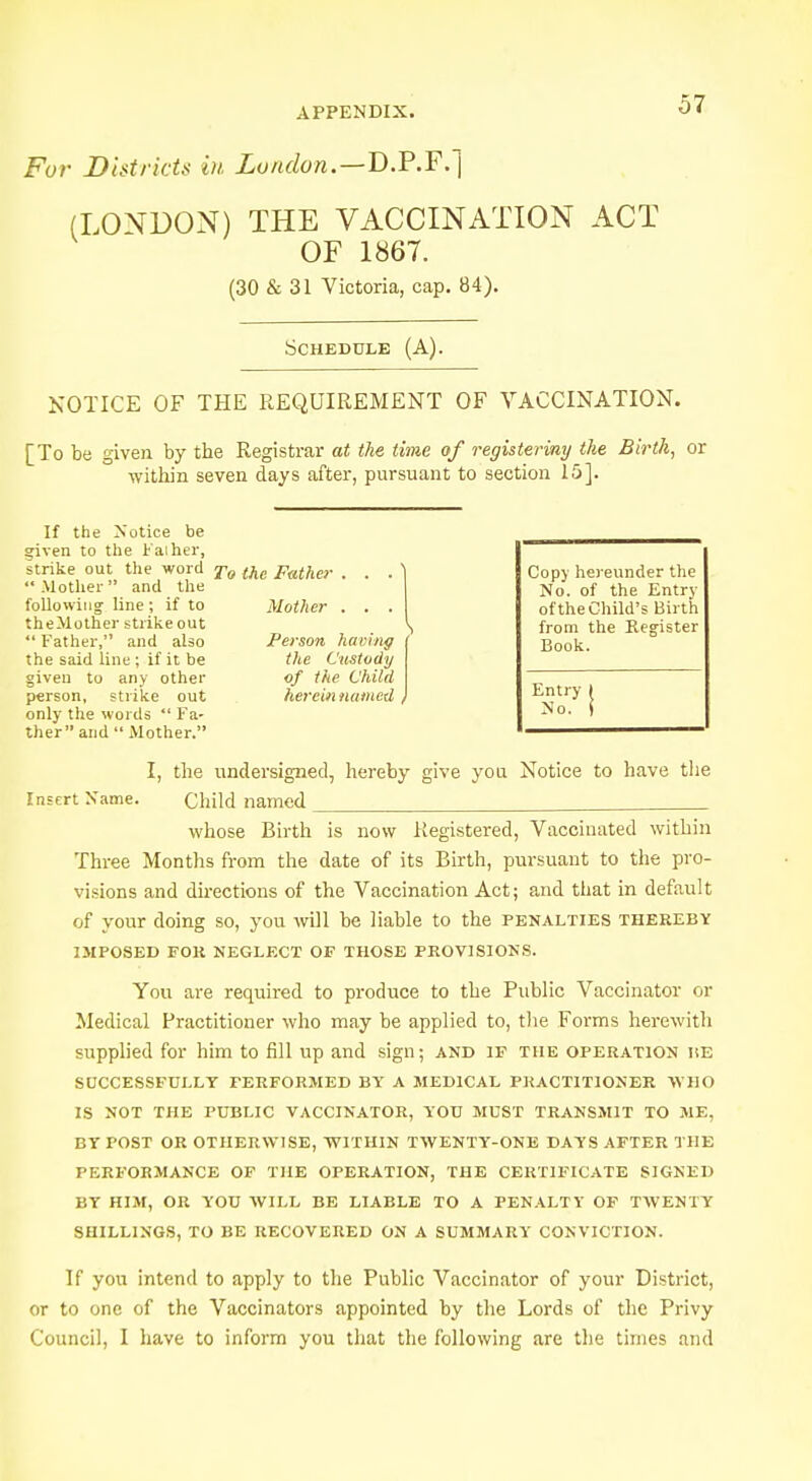 For Districts in London.—B.P.F. (LONDON) THE VACCINATION ACT OF 1867. (30 & 31 Victoria, cap. 84). Schedule (A). NOTICE OF THE REQUIREMENT OF VACCINATION. [To be given by the Registrar at the time of registering the Birth, or within seven days after, pursuant to section 15]. If the Notice be given to the Faiher, strike out the word To (he pat/ier . . . Mother and the following- line; if to Mother . . . theMother strike out  Father, and also Person having the said line ; if it be the Custody given to any other of the Child person, strike out herein named , only the words  Fa- ther and  Mother. Copy hereunder the No. of the Entry of the Child's Birth from the Register Book. Entry I No. S I, the undersigned, hereby give you Notice to have the Insert Name. Child named whose Birth is now Registered, Vaccinated within Three Months from the date of its Birth, pursuant to the pro- visions and directions of the Vaccination Act; and that in default of your doing so, you will be liable to the penalties thereby IMPOSED FOR NEGLECT OF THOSE PROVISIONS. You are required to produce to the Public Vaccinator or Medical Practitioner who may be applied to, the Forms herewith supplied for him to fill up and sign; and if the operation ise SUCCESSFULLY PERFORMED BY A MEDICAL PRACTITIONER WHO IS NOT THE PUBLIC VACCINATOR, YOU MUST TRANSMIT TO ME, BY POST OR OTHERWISE, WITHIN TWENTY-ONE DAYS AFTER THE PERFORMANCE OF THE OPERATION, THE CERTIFICATE SIGNED BY HIM, OR YOU WILL BE LIABLE TO A PENALTY OF TWENTY SHILLINGS, TO BE RECOVERED ON A SUMMARY CONVICTION. If you intend to apply to the Public Vaccinator of your District, or to one of the Vaccinators appointed by the Lords of the Privy Council, I have to inform you that the following are the times and