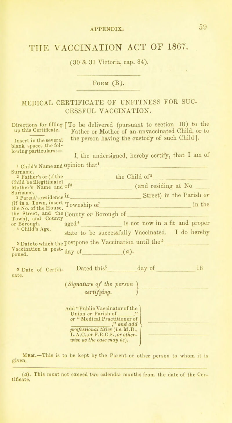 5«J THE VACCINATION ACT OF 1867. (30 & 31 Victoria, cap. 84). Form (B). MEDICAL CERTIFICATE OF UNFITNESS FOR SUC- CESSFUL VACCINATION. Directions for filling [To be delivered (pursuant to section 18) to the up this Certificate. father or Mother of an unvaccinated Child, or to Insert in the several the person having the custody of such Child], blank spaces the fol- lowing particulars:— I, the undersigned, hereby certify, that I am or 1 Child's Name and opinion that1 Surname. 2 Father's or (if the the Child of2 Child be illegitimate)  Mother's Name and of3 (and residing at JNo S,3rpaa«nt'sre8idencein Street) in the Parish or (Lf * a ^ET^?,!!? Township of in the the No. of the House, * the Street, and the County or Borough of Town), and County  , or Borough. aged4 is not now in a fit and proper state to be successfully Vaccinated. I do hereby s Date to which the postpone the Vaccination until the Vaccination is post- poned. 5 day of (a). « Date of Certifi- Dated this6_ day of 18 cate. {Signature of the person | certifying. J Add Public Vaccinator of the \ Union or Parish of , or  Medical Practitioner of , and add \ professional titles (i.e. M.D., L. A.C.,o)- F.R.C.S., or other- wise as the case may be). Mem.—This is to be kept by the Parent or other person to whom it is given. (a). This must not exceed two calendar months from the date of the Cer tificate.