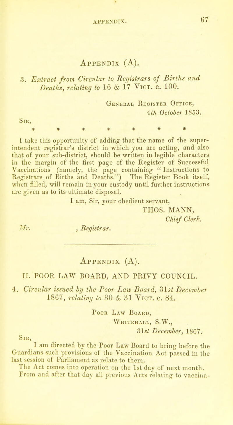 G7 Appendix (A). 3. Extract from Circular to Registrars of Births and Deaths, relating to 16 & 17 Vict. c. 100. General Register Office, 4th October 1853. SlK, *»♦**»* I take this opportunity of adding that the name of the super- intendent registrar's district in which you are acting, and also that of your sub-district, should be written in legible characters in the margin of the first page of the Register of Successful Vaccinations (namely, the page containing  Instructions to Registrars of Births and Deaths.) The Register Book itself, when filled, will remain in your custody until further instructions are given as to its ultimate disposal. I am, Sir, your obedient servant, THOS. MANN, Chief Clerk. Mr. , Registrar. Appendix (A). H. POOR LAW BOARD, AND PRIVY COUNCIL. 4. Circular issued by the Poor Law Board, 31st December 1867, relating to 30 & 31 Vict. c. 84. Poor Law Board, Whitehall, S.W., 3lst December, 1867. Sir, I am directed by the Poor Law Board to bring before the Guardians such provisions of the Vaccination Act passed in the last session of Parliament as relate to them. The Act comes into operation on the 1st day of next month. From and after that day all previous Acts relating to vaccina-