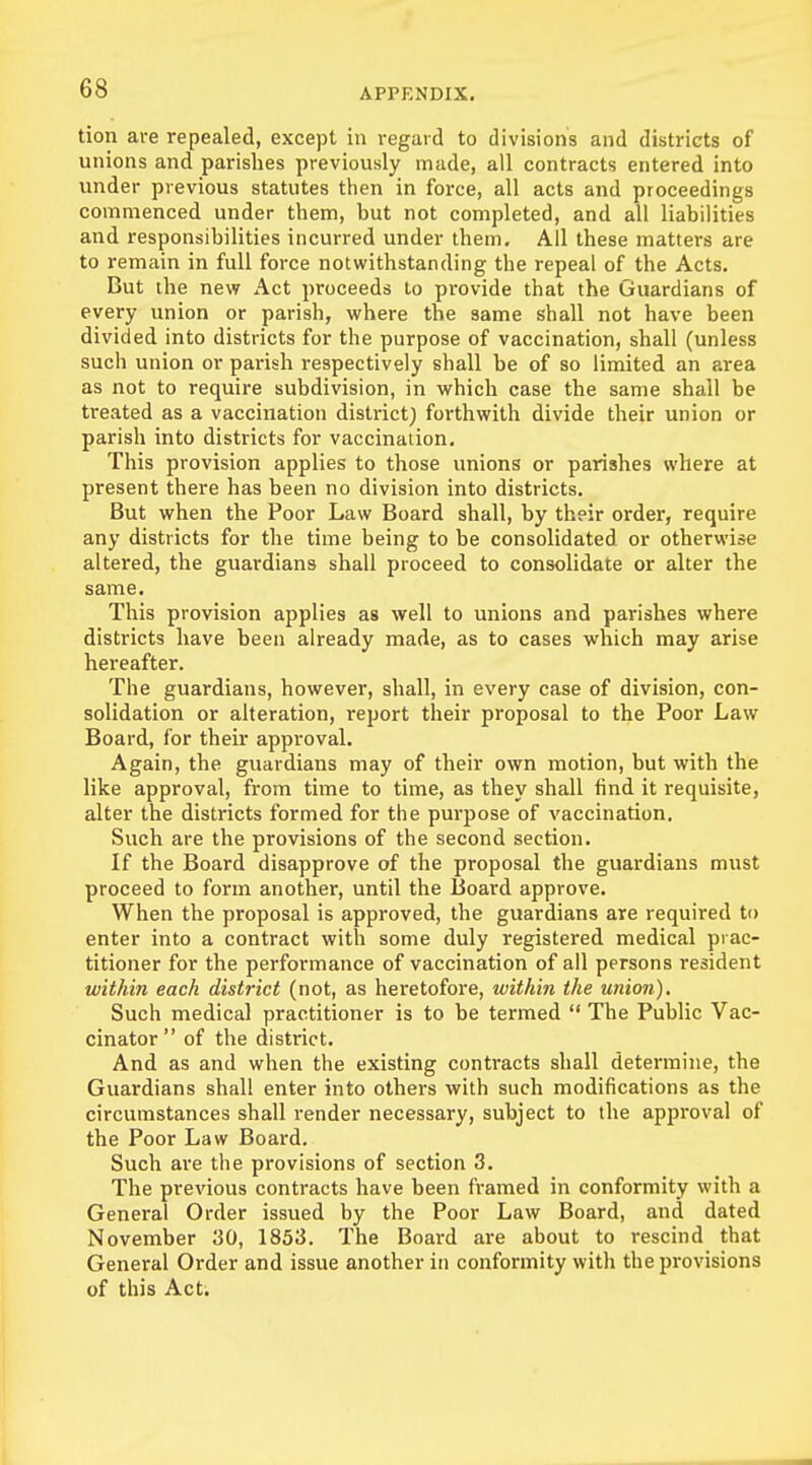 tion are repealed, except in regard to divisions and districts of unions and parishes previously made, all contracts entered into under previous statutes then in force, all acts and proceedings commenced under them, hut not completed, and all liabilities and responsibilities incurred under them. All these matters are to remain in full force notwithstanding the repeal of the Acts. But the new Act proceeds to provide that the Guardians of every union or parish, where the same shall not have been divided into districts for the purpose of vaccination, shall (unless such union or parish respectively shall be of so limited an area as not to require subdivision, in which case the same shall be treated as a vaccination district) forthwith divide their union or parish into districts for vaccination. This provision applies to those unions or parishes where at present there has been no division into districts. But when the Poor Law Board shall, by their order, require any districts for the time being to be consolidated or otherwise altered, the guardians shall proceed to consolidate or alter the same. This provision applies as well to unions and parishes where districts have been already made, as to cases which may arise hereafter. The guardians, however, shall, in every case of division, con- solidation or alteration, report their proposal to the Poor Law Board, for their approval. Again, the guardians may of their own motion, but with the like approval, from time to time, as they shall find it requisite, alter the districts formed for the purpose of vaccination. Such are the provisions of the second section. If the Board disapprove of the proposal the guardians must proceed to form another, until the Board approve. When the proposal is approved, the guardians are required to enter into a contract with some duly registered medical prac- titioner for the performance of vaccination of all persons resident within each district (not, as heretofore, within the union). Such medical practitioner is to be termed  The Public Vac- cinator of the district. And as and when the existing contracts shall determine, the Guardians shall enter into others with such modifications as the circumstances shall render necessary, subject to the approval of the Poor Law Board. Such are the provisions of section 3. The previous contracts have been framed in conformity with a General Order issued by the Poor Law Board, and dated November 30, 1853. The Board are about to rescind that General Order and issue another in conformity with the provisions of this Act.